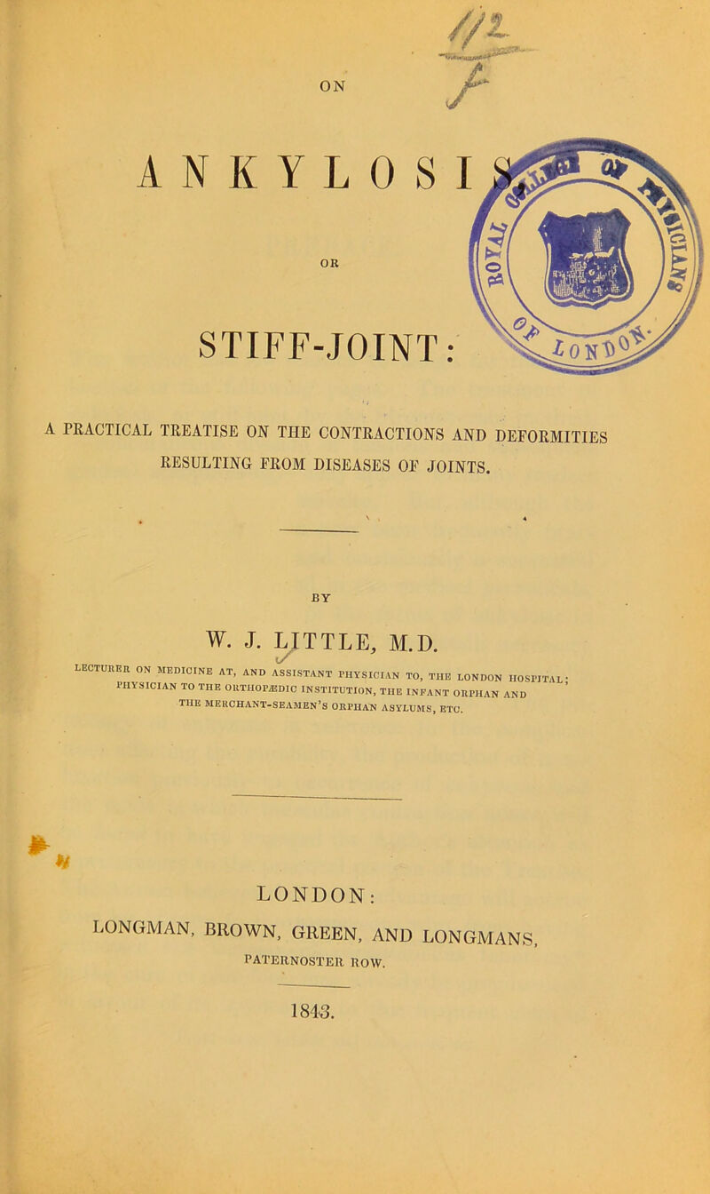 A PRACTICAL TREATISE ON THE CONTRACTIONS AND DEFORMITIES RESULTING FROM DISEASES OF JOINTS. OK STIFF-JOINT: BY w. J. LITTLE, M.D. LECTUREH ON MEDICINE AT, AND ASSISTANT PHYSICIAN TO, THE LONDON HOSPITAL PHYSICIAN TO THE OUTHOPASDIC INSTITUTION, THE INFANT ORPHAN AND THE merchant-seamen’s ORPHAN ASYLUMS, ETC. LONDON: LONGMAN, BROWN, GREEN, AND LONGMANS, PATERNOSTER ROW. 1843.