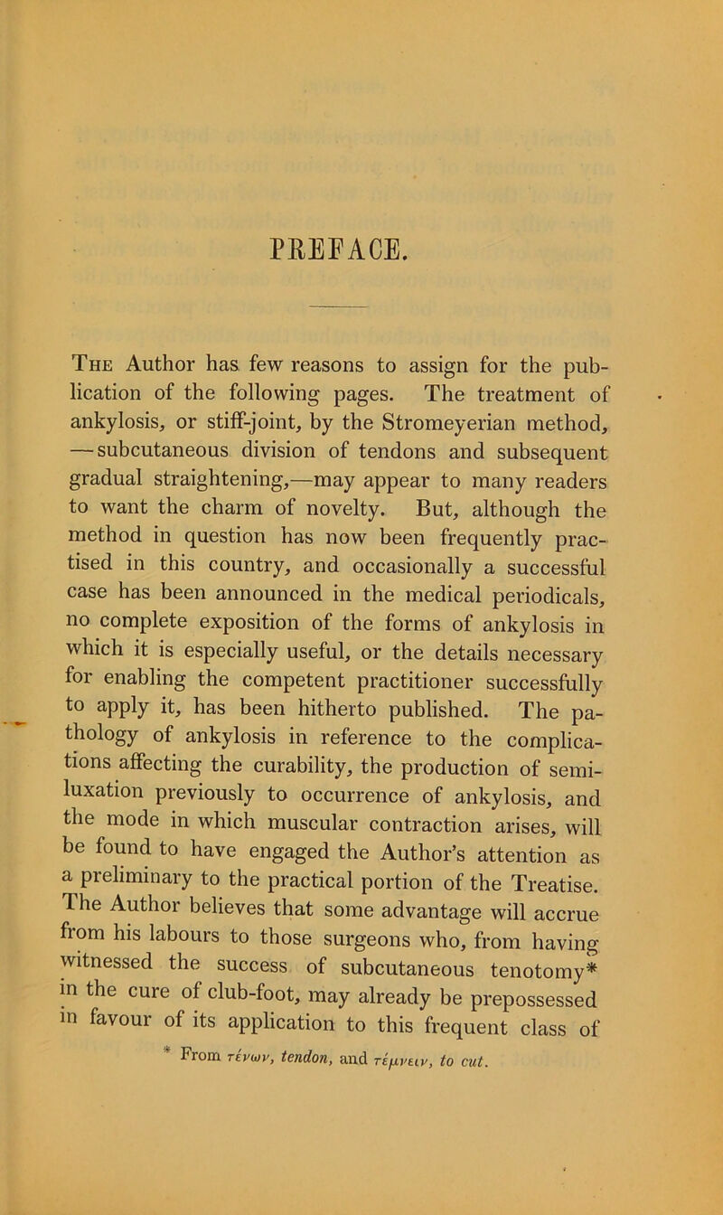 PEEFACE. The Author has few reasons to assign for the pub- lication of the following pages. The treatment of ankylosis, or stiff-joint, by the Stromeyerian method, — subcutaneous division of tendons and subsequent gradual straightening,—may appear to many readers to want the charm of novelty. But, although the method in question has now been frequently prac- tised in this country, and occasionally a successful case has been announced in the medical periodicals, no complete exposition of the forms of ankylosis in which it is especially useful, or the details necessary for enabling the competent practitioner successfully to apply it, has been hitherto published. The pa- thology of ankylosis in reference to the complica- tions affecting the curability, the production of semi- luxation previously to occurrence of ankylosis, and the mode in which muscular contraction arises, will be found to have engaged the Author’s attention as a preliminary to the practical portion of the Treatise. The Author believes that some advantage will accrue from his labours to those surgeons who, from having witnessed the success of subcutaneous tenotomy* in the cure of club-foot, may already be prepossessed in favour of its application to this frequent class of * From repur, tendon, and rifxveiy, to cut.