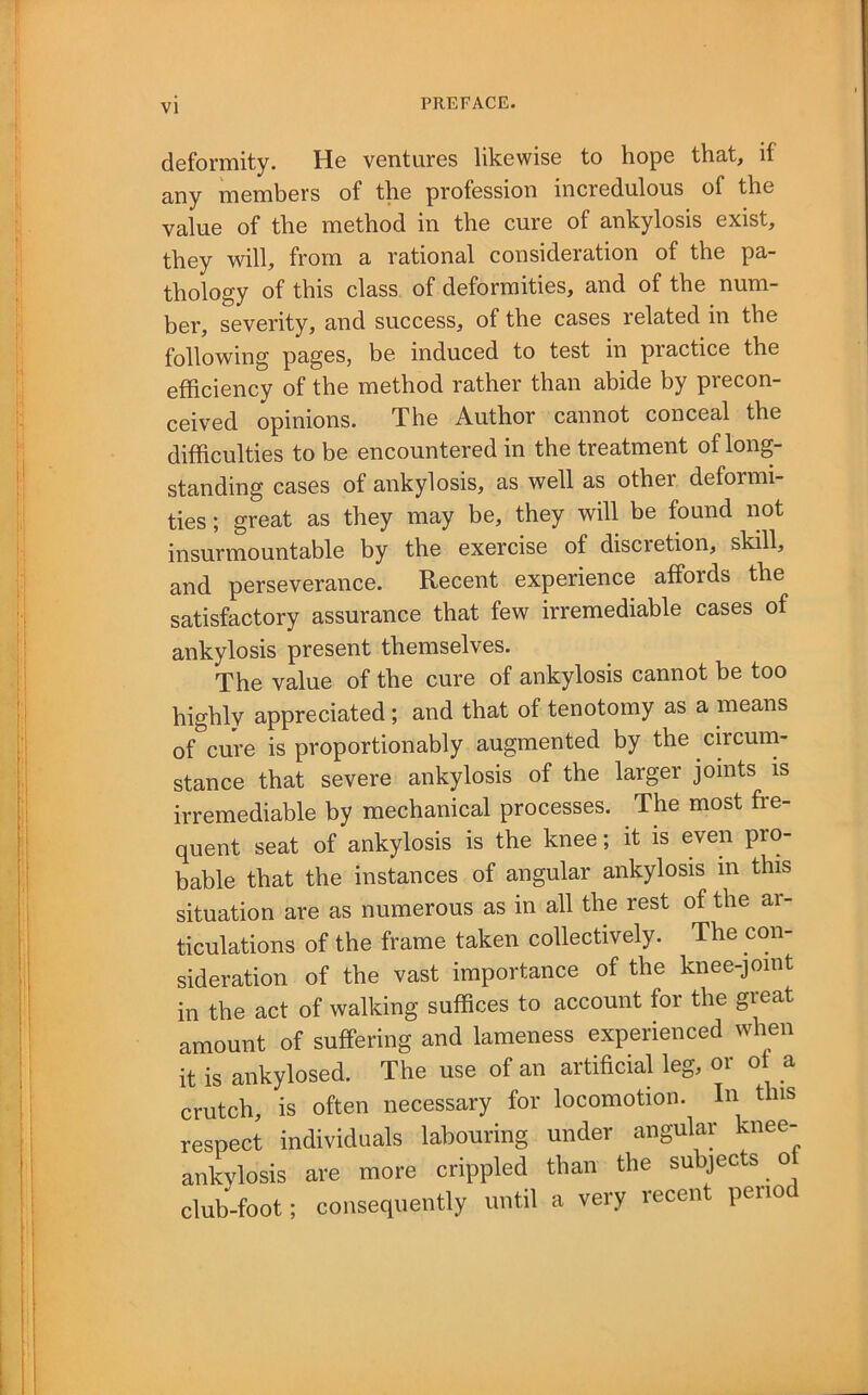 deformity. Hs ventures likewise to hope that, if any members of the profession incredulous of the value of the method in the cure of ankylosis exist, they will, from a rational consideration of the pa- thology of this class of deformities, and of the num- ber, severity, and success, of the cases related in the following pages, be induced to test in practice the efficiency of the method rather than abide by precon- ceived opinions. The Author cannot conceal the difficulties to be encountered in the treatment of long- standing cases of ankylosis, as well as other deformi- ties ; great as they may be, they will be found not insurmountable by the exercise of discretion, skill, and perseverance. Recent experience affords the satisfactory assurance that few irremediable cases of ankylosis present themselves. The value of the cure of ankylosis cannot be too highly appreciated; and that of tenotomy as a means of cure is proportionably augmented by the circum- stance that severe ankylosis of the larger joints is irremediable by mechanical processes. The most fre- quent seat of ankylosis is the knee; it is even pro- bable that the instances of angular ankylosis m this situation are as numerous as in all the rest of the ar- ticulations of the frame taken collectively. The con- sideration of the vast importance of the knee-joint in the act of walking suffices to account for the great amount of suffering and lameness experienced when it is ankylosed. The use of an artificial leg, oi o a crutch, is often necessary for locomotion. In this respect individuals labouring under angular knee- ankylosis are more crippled than the subjects ot club-foot; consequently until a very recent peiio