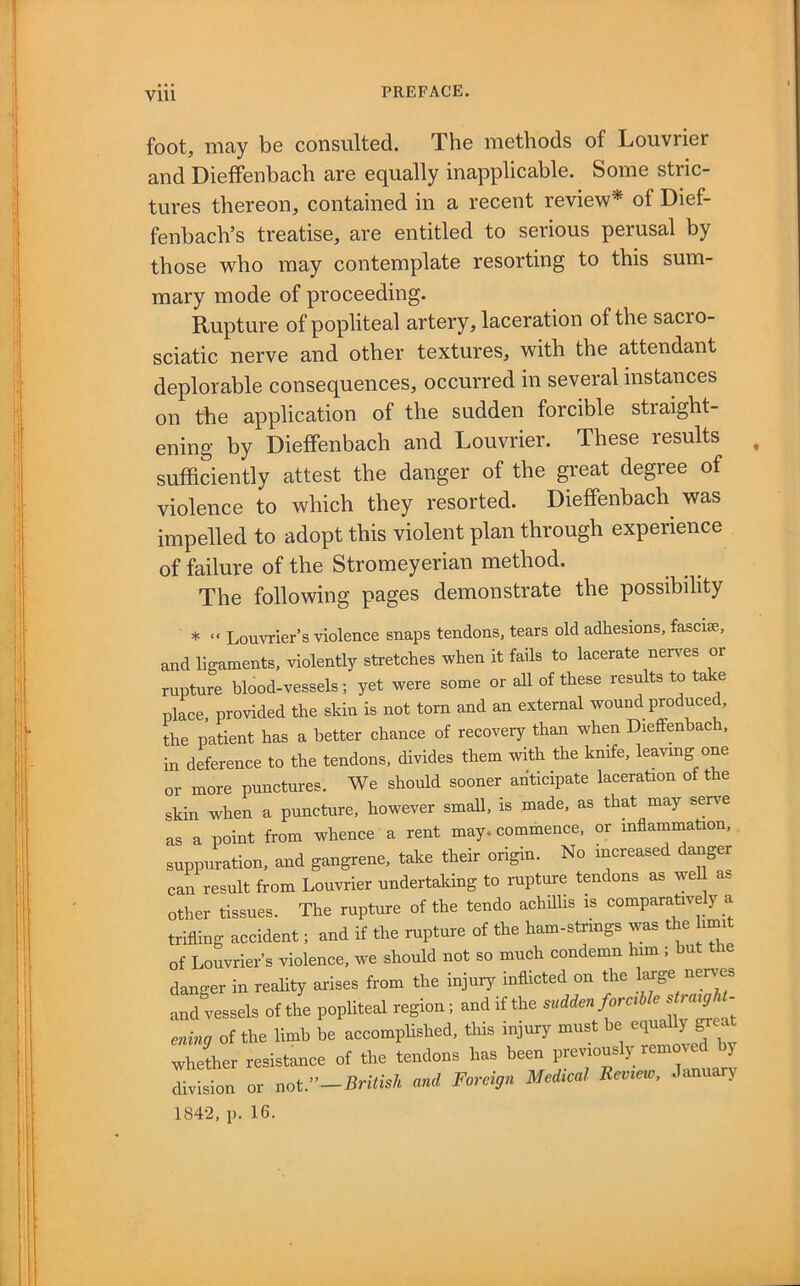 foot, may be consulted. The methods of Louvrier and Dieffenbach are equally inapplicable. Some stric- tures thereon, contained in a recent review* of Dief- fenbach’s treatise, are entitled to serious perusal by those who may contemplate resorting to this sum- mary mode of proceeding. Rupture of popliteal artery, laceration of the sacro- sciatic nerve and other textures, with the attendant deplorable consequences, occurred in several instances on the application of the sudden forcible straight- ening by Dieffenbach and Louvrier. These results sufficiently attest the danger of the great degree of violence to which they resorted. Dieffenbach^ was impelled to adopt this violent plan through experience of failure of the Stromeyerian method. The following pages demonstrate the possibility * “ Louvrier’s violence snaps tendons, tears old adhesions, fascise, and ligaments, violently stretches when it fails to lacerate nerves or rupture blood-vessels; yet were some or aU of these results to take place, provided the skin is not torn and an external wou^ produced, the patient has a better chance of recovery than when Dieffenbach. in deference to the tendons, divides them with the knife, leavmg one or more punctures. We should sooner anticipate laceration of the skin when a puncture, however small, is made, as that may serve as a point from whence a rent may. commence, or inflammation, suppuration, and gangrene, take their origin. No increased d^ger can result from Louvrier undertaking to rupture tendons as weU as other tissues. The rupture of the tendo achillis is comparatave y a trifling accident; and if the rupture of the ham-strings was the imR of Louvrier’s violence, we should not so much condemn him ; but danger in reality arises from the injury inflicted on the large nerves and vessels of the popliteal region; and if the ^ ening of the limb be accomplished, this injury must be whether resistance of the tendons has been previously removed bj division or not.”-British and Foreign Medical Review, January