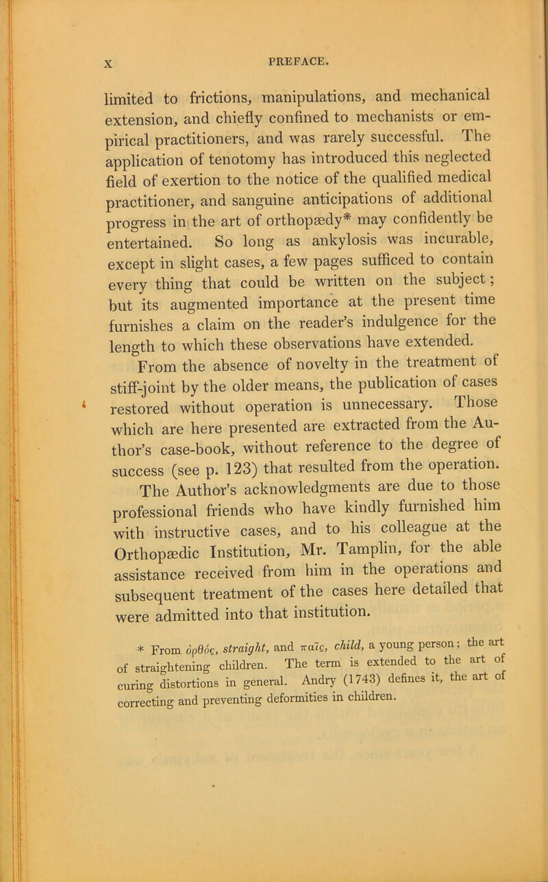 limited to frictions, manipulations, and mechanical extension, and chiefly confined to mechanists or em- pirical practitioners, and was rarely successful. The application of tenotomy has introduced this neglected field of exertion to the notice of the qualified medical practitioner, and sanguine anticipations of additional progress in the art of orthopaedy* may confidently be entertained. So long as ankylosis was incurable, except in slight cases, a few pages sufficed to contain every thing that could be written on the subject; but its augmented importance at the present time furnishes a claim on the reader’s indulgence for the length to which these observations have extended. From the absence of novelty in the treatment of stiff-joint by the older means, the publication of cases restored without operation is unnecessary. Those which are here presented are extracted from the Au- thor’s case-book, without reference to the degree of success (see p. 123) that resulted from the operation. The Author’s acknowledgments are due to those professional friends who have kindly furnished him with instructive cases, and to his colleague at the Orthopaedic Institution, Mr. Tamplin, for the able assistance received from him in the operations and subsequent treatment of the cases here detailed that were admitted into that institution. * From opdoc, straight, and wale, child, a young person; the art of straightening chddren. The term is extended to the art of curing distortions in general. Andry (1743) defines it, the art of correcting and preventing deformities in children.