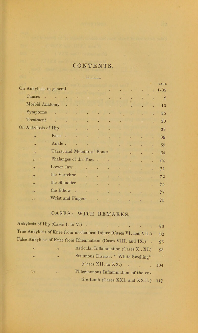 CONTENTS. On Ankylosis in general Causes . Morbid Anatomy Symptoms Treatment On Ankylosis of Hip ,, Knee . Ankle . Tarsal and Metatarsal Bones Phalanges of the Toes Lower Jaw . the Vertebrjfi the Shoulder the Elbow . Wrist and Fingers CASES: WITH REMARKS. Ankylosis of Hip (Cases I. to V.) True Ankylosis of Knee from mechanical Injury (Cases VI. and VII.) False Ankylosis of Knee from Rheumatism (Cases VHI. and IX.) ” Articular Inflammation (Cases X., XI.) ’> •' Strumous Disease, White Swelling” (Cases XII. to XX.) .  ” Phlegmonous Inflammation of the en- tire Limb (Cases XXL and XXII.) PAGE 1-32 2 13 26 30 33 39 57 64 64 71 72 75 77 79 83 92 95 98 104 117