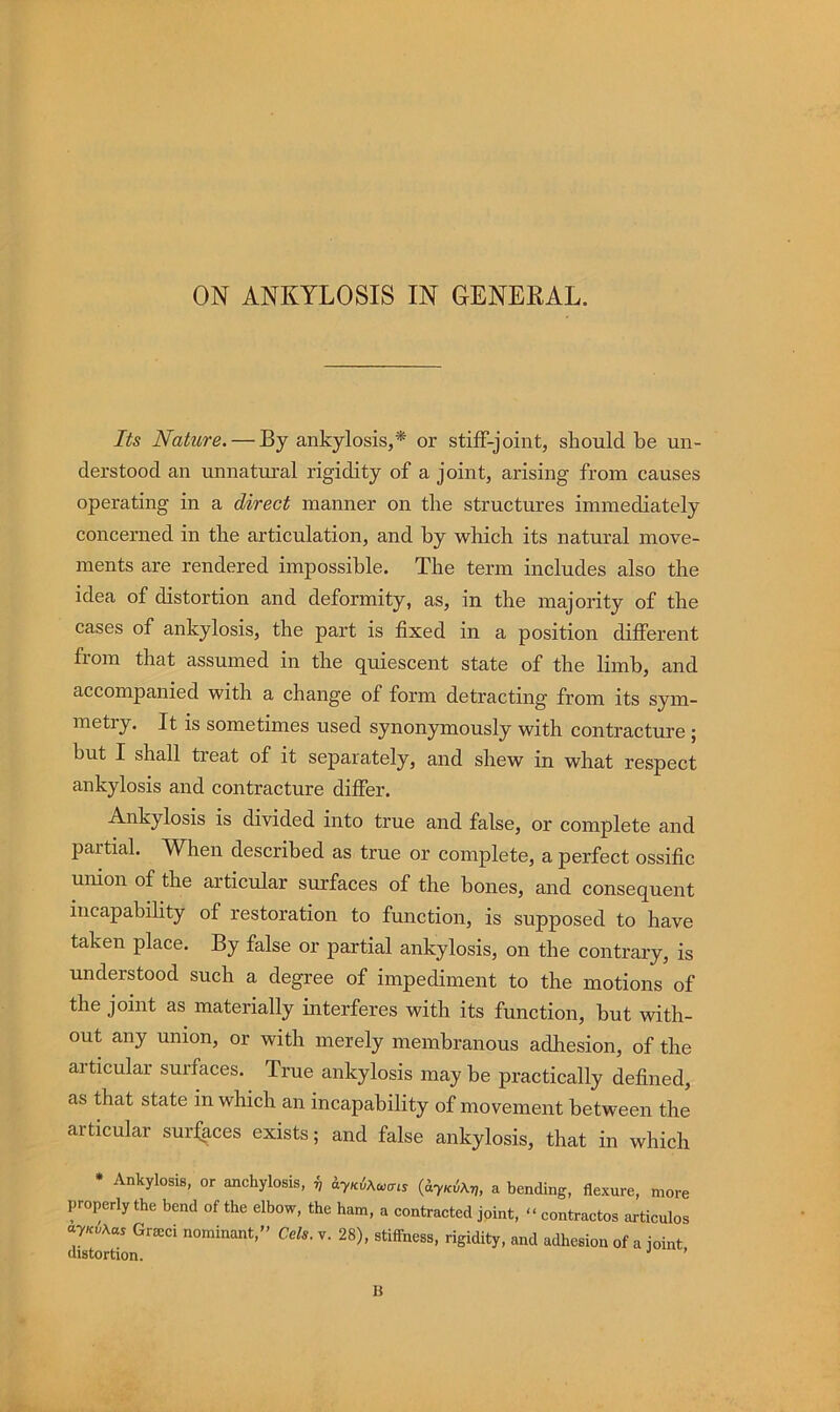 ON ANKYLOSIS IN GENERAL. Its Nature. — By ankylosis,* or stiff-joint, should be un- derstood an unnatxu’al rigidity of a joint, arising from causes operating in a direct manner on the structures immediately concerned in the articulation, and by which its natural move- ments are rendered impossible. The term includes also the idea of distortion and deformity, as, in the majority of the cases of ankylosis, the part is fixed in a position different from that assumed in the qmescent state of the limb, and accompanied with a change of form detracting from its sym- metry. It is sometimes used synonymously with contracture ; hut I shall treat of it separately, and shew in what respect ankylosis and contracture differ. Ankylosis is divided into true and false, or complete and partial. When described as true or complete, a perfect ossific union of the articular surfaces of the hones, and consequent incapability of restoration to function, is supposed to have taken place. By false or partial ankylosis, on the contrary, is understood such a degree of impediment to the motions of the joint as materially interferes with its function, but with- out any union, or with merely membranous adhesion, of the articular surfaces. True ankylosis may be practically defined, as that state in which an incapability of movement between the articular surfaces exists; and false ankylosis, that in which • Ankylosis, or anchylosis, ^ {ayKiXy,, a bending, flexure, more properly the bend of the elbow, the ham, a contracted joint, « contractos articulos Gr^ci nominant,” Cels. v. 28), stiffness, rigidity, and adhesion of a joint B