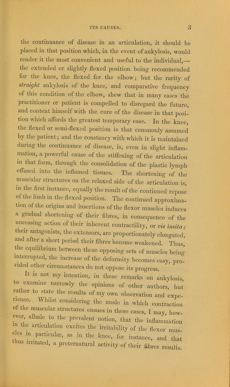 the continuance of disease in an articulation, it should be placed in that position which, in the event of ankylosis, would render it the most convenient and useful to the individual,— the extended or slightly flexed position being recommended for the knee, the flexed for the elbow; but the rarity of straight ankylosis of the knee, and comparative frequency of this condition of the elbow, shew that in many cases the practitioner or patient is compelled to disregard the future, and content himself with the, cure of the disease in that posi- tion which affords the greatest temporary ease. In the knee, the flexed or semi-flexed position is that commonly assumed by the patient; and the constancy with which it is maintained during the continuance of disease, is, even in slight inflam- mation, a powerful cause of the stifiening of the articulation in that form, through the consoHdation of the plastic lymph effused into the inflamed tissues. The shortening of the muscular structui-es on the relaxed side of the articulation is, in the first instance, equally the result of the continued repose of the limb in the flexed position. The continued approxima- tion of the origins and insertions of the flexor muscles induces a gradual shortening of their fibres, in consequence of the miceasmg acdon of their inherent contractiHty, or vis insita; their antagonists, the extensors, are proportionately elongated, and after a short period their fibres become weakened. Thus, the equihbrium between these opposing sets of muscles being interrupted, the increase of the deformity becomes easy, pro- vided other circumstances do not oppose its progress. It IS not my intention, in these remaiks on ankylosis, to examine narrowly the opinions of other authors, but rather to state the results of my own observation and expe- rience. Whilst considering the mode in which contraction oi the muscular structures ensues in these cases, I may, how- ever aUude to the prevalent notion, that the inflamiLtion m the articulation excites the irritability of the flexor inus- cles m particular, as in the knee, for instance, and that us nritatcd, a preternatural activity of their fibres results.