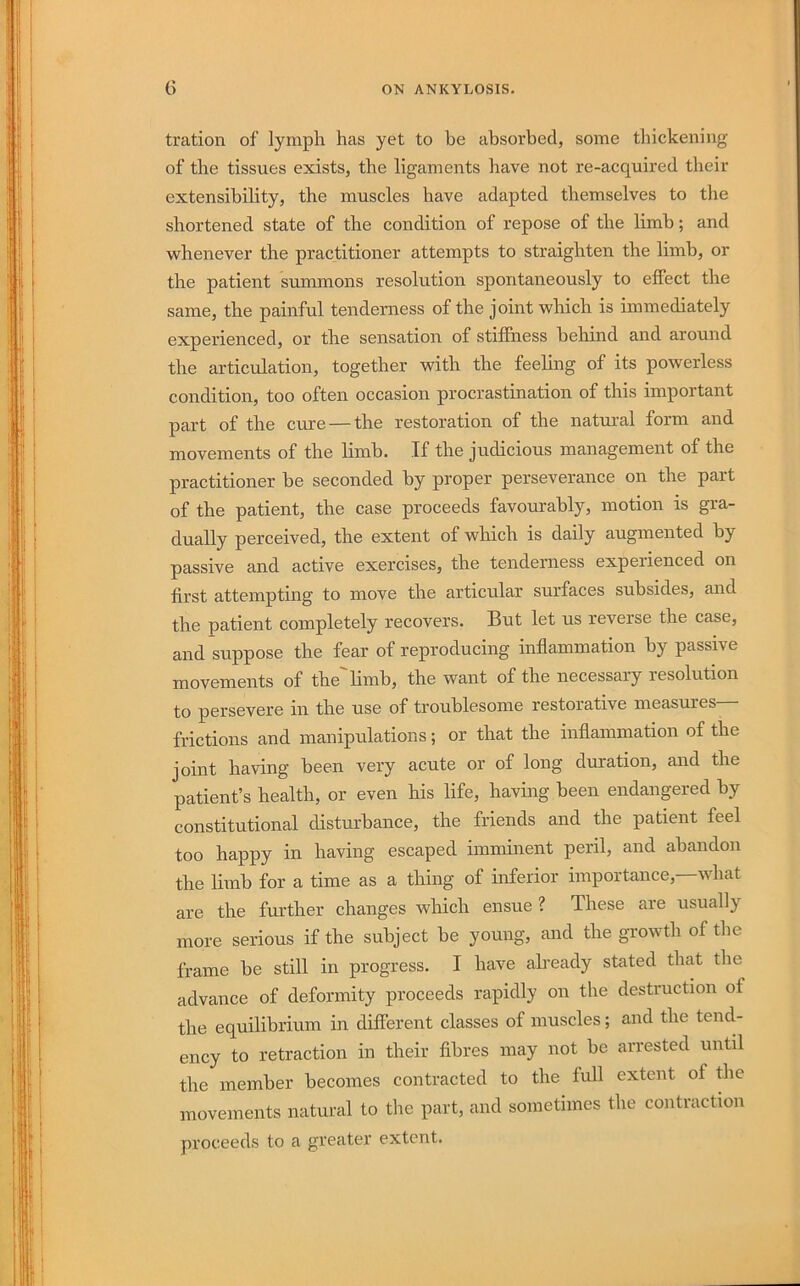 tration of lymph has yet to be absorbed, some thickening of the tissues exists, the ligaments have not re-acquired their extensibility, the muscles have adapted themselves to the shortened state of the condition of repose of the limb; and whenever the practitioner attempts to straighten the limb, or the patient summons resolution spontaneously to effect the same, the painful tenderness of the j oint which is immediately experienced, or the sensation of stiffness behind and around the articulation, together with the feeling of its powerless condition, too often occasion procrastination of this important part of the cure — the restoration of the natural form and movements of the limb. If the judicious management of the practitioner be seconded by proper perseverance on the part of the patient, the case proceeds favourably, motion is gra- dually perceived, the extent of which is daily augmented by passive and active exercises, the tenderness experienced on first attempting to move the articular surfaces subsides, and the patient completely recovers. But let us reverse the case, and suppose the fear of reproducing inflammation by passive movements of the limb, the want of the necessary resolution to persevere in the use of troublesome restorative measures frictions and manipulations; or that the inflammation of the joint having been very acute or of long duration, and the patient’s health, or even his life, having been endangered by constitutional disturbance, the friends and the patient feel too happy in having escaped imnainent peril, and abandon the limb for a time as a thing of inferior importance, what are the further changes which ensue ? These are usually more serious if the subject be young, and the growth of the frame be still in progress. I have already stated that the advance of deformity proceeds rapidly on the destruction of the equilibrium in different classes of muscles; and the tend- ency to retraction in their fibres may not be arrested until the member becomes contracted to the luU extent of tlie movements natural to the part, and sometimes the contraction proceeds to a greater extent.