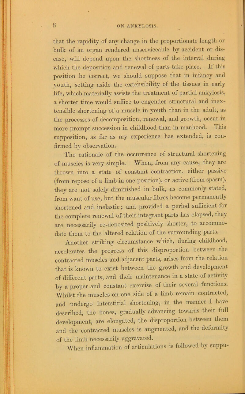 that the rapidity of any change in the proportionate length or bulk of an organ rendered unserviceable by accident or dis- ease, vpill depend upon the shortness of the interval during which the deposition and renewal of parts take place. If this position be correct, we should suppose that in infancy and youth, setting aside the extensibility of the tissues in early life, which materially assists the treatment of partial ankylosis, a shorter time would suffice to engender structural and inex- tensible shortening of a muscle in youth than in the adult, as the processes of decomposition, renewal, and growth, occur in more prompt succession in childhood than in manhood. This supposition, as far as my experience has extended, is con- firmed by observation. The rationale of the occurrence of structm’al shortening of muscles is very simple. When, from any cause, they are thrown into a state of constant contraction, either passive (from repose of a limb in one position), or active (from spasm), they are not solely diminished in bulk, as commonly stated, from want of use, but the muscular fibres become permanently shortened and inelastic; and provided a period sufficient for the complete renewal of their integrant parts has elapsed, they are necessarily re-deposited positively shorter, to accommo- date them to the altered relation of the surrounding pai-ts. Another striking circumstance which, during childhood, accelerates the progress of this disproportion between the contracted muscles and adjacent parts, arises from the relation that is known to exist between the growth and development of different parts, and their maintenance in a state of activity by a proper and constant exercise of their several functions. W^hilst the muscles on one side of a limb remain contiacted, and undergo interstitial shortening, in the manner I have described, the bones, gradually advancing towards their full development, are elongated, the disproportion between them and the contracted muscles is augmented, and the deformity of the limb necessarily aggravated. When inflammation of articulations is followed by suppu-