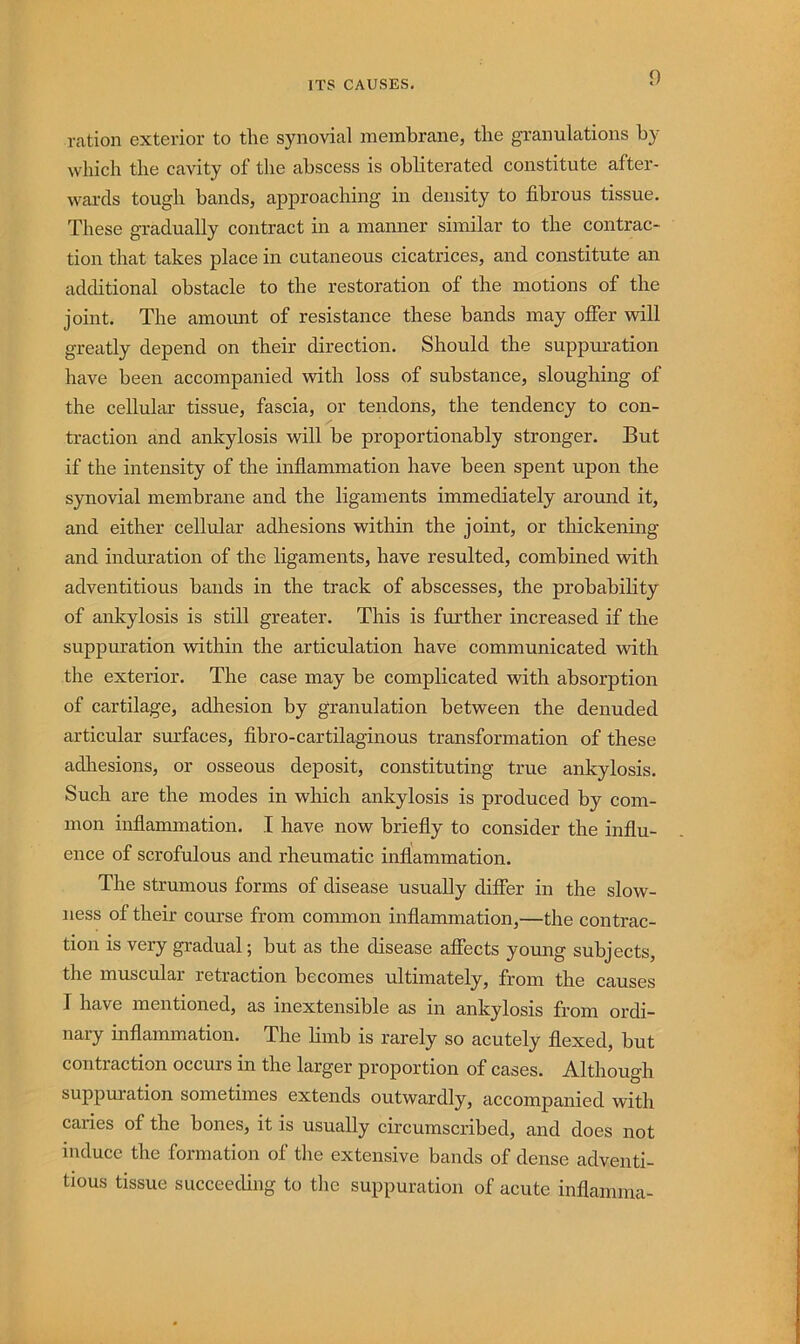 ration exterior to the synovial membrane, the granulations by which the cavity of the abscess is obliterated constitute after- wards tough bands, approaching in density to fibrous tissue. These gradually contract in a manner similar to the contrac- tion that takes place in cutaneous cicatrices, and constitute an additional obstacle to the restoration of the motions of the joint. The amount of resistance these bands may offer vdll greatly depend on their direction. Should the suppuration have been accompanied with loss of substance, sloughing of the cellular tissue, fascia, or tendons, the tendency to con- traction and ankylosis will be proportionably stronger. But if the intensity of the inflammation have been spent upon the synovial membrane and the ligaments immediately around it, and either cellular adhesions within the joint, or tliickening and induration of the ligaments, have resulted, combined with adventitious bands in the track of abscesses, the probability of ankylosis is still greater. This is further increased if the suppuration within the articulation have communicated with the exterior. The case may be complicated with absorption of cartilage, adhesion by granulation between the denuded articular sm’faces, fibro-cartilaginous transformation of these adliesions, or osseous deposit, constituting true ankylosis. Such are the modes in which ankylosis is produced by com- mon inflammation. I have now briefly to consider the influ- ence of scrofulous and rheumatic inflammation. The strumous forms of disease usually differ in the slow- ness of their course from common inflammation,—the contrac- tion is very gradual; but as the disease affects young subjects, the muscular retraction becomes ultimately, from the causes I have mentioned, as inextensible as in ankylosis from ordi- nary inflammation. The limb is rarely so acutely flexed, but contraction occurs in the larger proportion of cases. Although suppuration sometimes extends outwardly, accompanied with caries of the bones, it is usually circumscribed, and does not induce the formation of the extensive bands of dense adventi- tious tissue succeeding to the suppuration of acute inflamma-