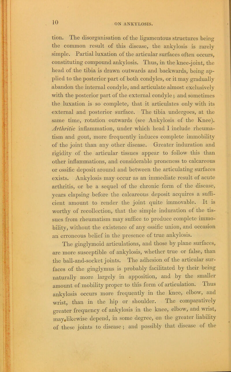 ON ANKYLOSIS. tion. The disorganisation of the ligamentous structures being the common result of this disease, the ankylosis is rarely simple. Partial luxation of the articular surfaces often occurs, constituting compound ankylosis. Thus, in the knee-joint, the head of the tibia is drawn outwards and backwards, being ap- plied to the posterior part of both condyles, or it may gradually abandon the internal condyle, and articulate almost exclusively with the posterior part of the external condyle; and sometimes the luxation is so complete, that it articulates only with its external and posterior surface. The tibia undergoes, at the same time, rotation outwards (see Ankylosis of the Knee). Arthritic inflammation, under which head I include rheuma- tism and gout, more frequently induces complete immobility of the joint than any other disease. Greater induration and rigidity of the articular tissues appear to follow this than other inflammations, and considerable proneness to calcareous or ossific deposit around and between the articulating surfaces exists. Ankylosis may occur as an immediate result of acute arthritis, or be a sequel of the chronic form of the disease, years elapsing before the calcareous deposit acquh’es a suffi- cient amount to render the joint quite immovable. It is worthy of recollection, that the simple induration of the tis- sues from rheumatism may suffice to produce complete immo- bility, without the existence of any ossific union, and occasion an erroneous belief in the presence of true ankylosis. The ginglymoid articulations, and those by plane surfaces, are more susceptible of ankylosis, whether true or false, than the ball-and-socket joints. The adhesion of the articular sur- faces of the ginglymus is probably facilitated by their being naturally more largely in apposition, and by the smaller amount of mobility proper to this form of articulation. Thus ankylosis occurs more frequently in the knee, elbow, and wrist, than in the hip or shoulder. The comparatively greater frequency of ankylosis in the knee, elbow, and wrist, may,likewise depend, in some degree, on the greater liability of these joints to disease ; and possibly that disease of the