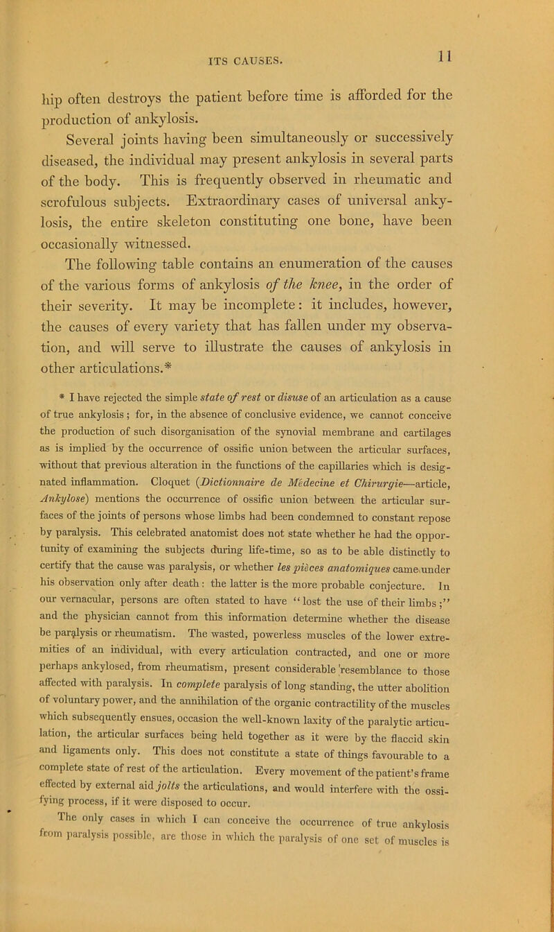liip often destroys the patient before time is afforded for the production of ankylosis. Several joints having been simultaneously or successively diseased, the individual may present ankylosis in several parts of the body. This is frequently observed in rheumatic and scrofulous subjects. Extraordinary cases of universal anky- losis, the entire skeleton constituting one bone, have been occasionally witnessed. The following table contains an enumeration of the causes of the various forms of ankylosis of the knee, in the order of their severity. It may be incomplete: it includes, however, the causes of every variety that has fallen under my observa- tion, and will serve to illustrate the causes of ankylosis in other articulations.* * I have rejected the simple state of rest or disuse of an articulation as a cause of true ankylosis ; for, in the absence of conclusive evidence, we cannot conceive the production of such disorganisation of the synovial membrane and cartilages as is implied by the occurrence of ossific union between the articular surfaces, without that previous alteration in the functions of the capillaries which is desig- nated inflammation. Cloquet {Dictionnaire de Medecine et Chirurgie—article, AnJcylose) mentions the occurrence of ossiflc union between the articular sur- faces of the joints of persons whose limbs had been condemned to constant repose by paralysis. This celebrated anatomist does not state whether he had the oppor- tunity of examining the subjects during life-time, so as to be able distinctly to certify that the cause was paralysis, or whether les pieces anatomiques cam&under his observation only after death: the latter is the more probable conjecture. In our vernacular, persons are often stated to have “lost the use of their limbs aud the physician cannot from this information determine whether the disease be par^ysis or rheumatism. The wasted, powerless muscles of the lower extre- mities of an individual, with every articulation conti-acted, and one or more perhaps ankylosed, from rheumatism, present considerable 'resemblance to those affected with paralysis. In complete paralysis of long standing, the utter abolition of voluntary power, and the annihilation of the organic contractiUty of the muscles which subsequently ensues, occasion the well-known laxity of the paralytic articu- lation, the articular surfaces being held together as it were by the flaccid skin and ligaments only. This does not constitute a state of things favourable to a complete state of rest of the articulation. Every movement of the patient’s frame effected by external oxd jolts the articulations, and would interfere with the ossi- fying process, if it were disposed to occur. The only cases in which I can conceive the occurrence of true ankylosis ftom paralysis possible, are those in which the paralysis of one set of muscles is