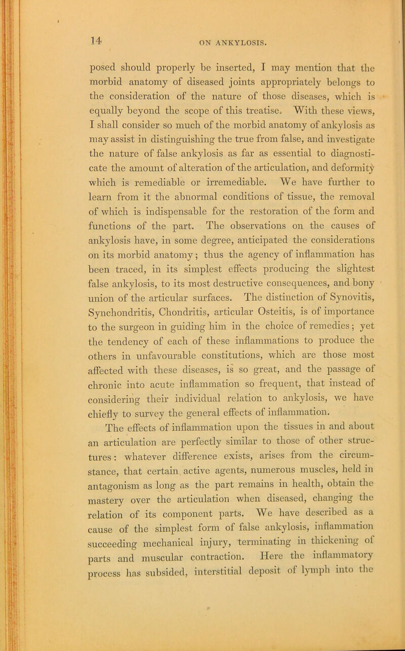 posed should properly he inserted, I may mention that the morbid anatomy of diseased joints appropriately belongs to the consideration of the natm’e of those diseases, which is ■ equally beyond the scope of this treatise. With these views, I shall consider so much of the morbid anatomy of ankylosis as may assist in distinguishing the true from false, and investigate the nature of false ankylosis as far as essential to diagnosti- cate the amount of alteration of the articulation, and deformity which is remediable or irremediable. We have fm'ther to learn from it the abnormal conditions of tissue, the removal of which is indispensable for the restoration of the form and functions of the part. The observations on the causes of ankylosis have, in some degree, anticipated the considerations on its morbid anatomy; thus the agency of inflammation has been traced, in its simplest effects producing the shghtest false ankylosis, to its most destructive consequences, and bony union of the articular surfaces. The distinction of Synovitis, Synchondritis, Chondritis, articular Osteitis, is of importance to the surgeon in guiding him in the choice of remedies ; yet the tendency of each of these inflammations to produce the others in unfavourable constitutions, which are those most affected with these diseases, is so great, and the passage of chronic into acute inflammation so frequent, that instead of considering their individual relation to ankylosis, we have chiefly to survey the general effects of inflammation. The effects of inflammation upon the tissues in and about an articulation are perfectly similar to those of other struc- tures : whatever difference exists, arises from the circum- stance, that certain active agents, numerous muscles, held in antagonism as long as the part remains in health, obtain the mastery over the articulation when diseased, changing the relation of its component parts. We have described as a cause of the simplest form of false ankylosis, inflammation succeeding mechanical injury, terminating in thickening of parts and muscular contraction. Here the inflammatory process has subsided, interstitial deposit of lymph into the