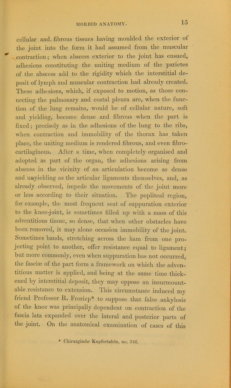 cellular and. fibrous tissues having moulded the exterior of the joint into the form it had assumed from the muscular contraction; when abscess exterior to the joint has ensued, adhesions constituting the uniting medium of the parietes of the abscess add to the rigidity which the interstitial de- posit of lymph and muscular contraction had already created. These adhesions, which, if exposed to motion, as those con- necting the pulmonary and costal pleura are, when the func- tion of the lung remains, would be of cellular nature, soft and yielding, become dense and fibrous when the part is fixed; precisely as in the adhesions of the lung to the ribs, when contraction and immobility of the thorax has taken place, the uniting medium is rendered fibrous, and even fibro- cartilaginous. After a time, when completely organised and adopted as part of the organ, the adhesions arising from abscess in the vicinity of an articulation become as dense and tmyielding as the articular ligaments themselves, and, as already observed, impede the movements of the joint more or less according to their situation. The popliteal region, for example, the most frequent seat of suppuration exterior to the knee-joint, is sometimes filled up with a mass of this adventitious tissue, so dense, that when other obstacles have been removed, it may alone occasion immobility of the joint. Sometimes bands, stretching across the ham from one pro- jecting point to another, offer resistance equal to ligament;' but more commonly, even when suppuration has not occurred, the fasciae of the part form a framework on which the adven- titious matter is applied, and being at the same time thick- ened by interstitial deposit, they may oppose an insm-momit- able resistance to extension. This circumstance induced my friend Professor R. Froriep* to suppose that false ankylosis of the knee was principally dependent on contraction of the fascia lata expanded over the lateral and posterior parts of the joint. On the anatomical examination of cases of this • Cbirurgische Kupfertafeln, no. 3'IC.
