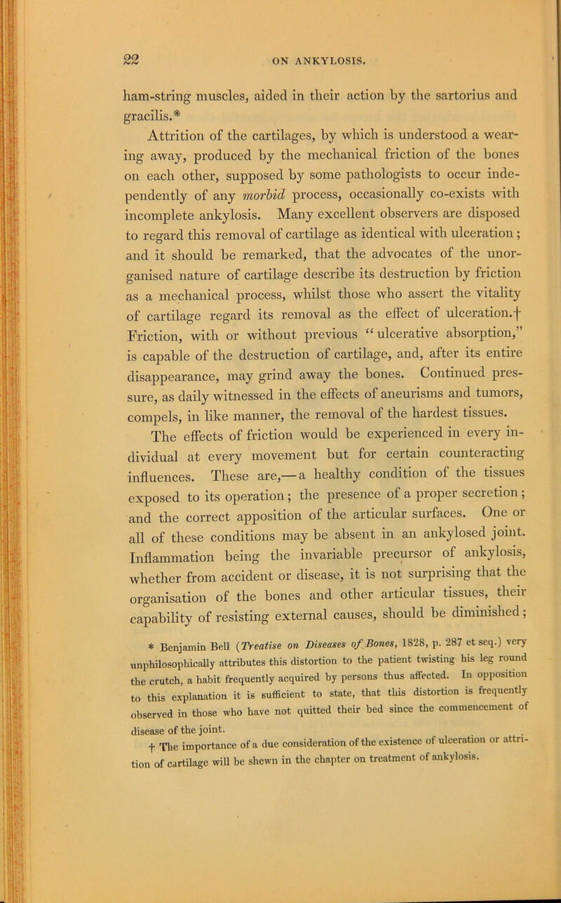 ham-string muscles, aided in their action by the sartorius and gracilis.* Attrition of the cartilages, by which is understood a wear- ing away, produced by the mechanical friction of the bones on each other, supposed by some pathologists to occur inde- pendently of any morbid process, occasionally co-exists with incomplete ankylosis. Many excellent observers are disposed to regard this removal of cartilage as identical with ulceration; and it should be remarked, that the advocates of the unor- ganised nature of cartilage describe its destruction by friction as a mechanical process, whilst those who assert the vitality of cartilage regard its removal as the effect of ulceration.f Friction, with or without previous “ulcerative absorption,” is capable of the destruction of cartilage, and, after its entire disappearance, may grind away the bones. Continued pres- sure, as daily witnessed in the effects of aneurisms and tumors, compels, in hke manner, the removal of the hardest tissues. The effects of friction would be experienced in every in- dividual at every movement but for certain counteracting influences. These are,— a healthy condition of the tissues exposed to its operation; the presence of a proper secretion; and the correct apposition of the articular sui’faces. One or all of these conditions may be absent in an ankylosed joint. Inflammation being the invariable precursor of ankylosis, whether from accident or disease, it is not surprising that the organisation of the bones and other articular tissues, theii capability of resisting external causes, should be dimuiished; * Benjamin Bell {Treatise on Diseases of Bones, 1828, p. 287 et seq.) very unphilosoph'ically attributes this distortion to the patient twisting his leg round the crutch, a habit frequently acquired by persons thus affected. In opposition to this explanation it is sufficient to state, that this distortion is frequently observed in those who have not quitted their bed since the commencement of disease of the joint. t The importance of a due consideration of the existence of ulceration or attri- tion of cartilage will be shewn in the chapter on treatment of ankylosis.