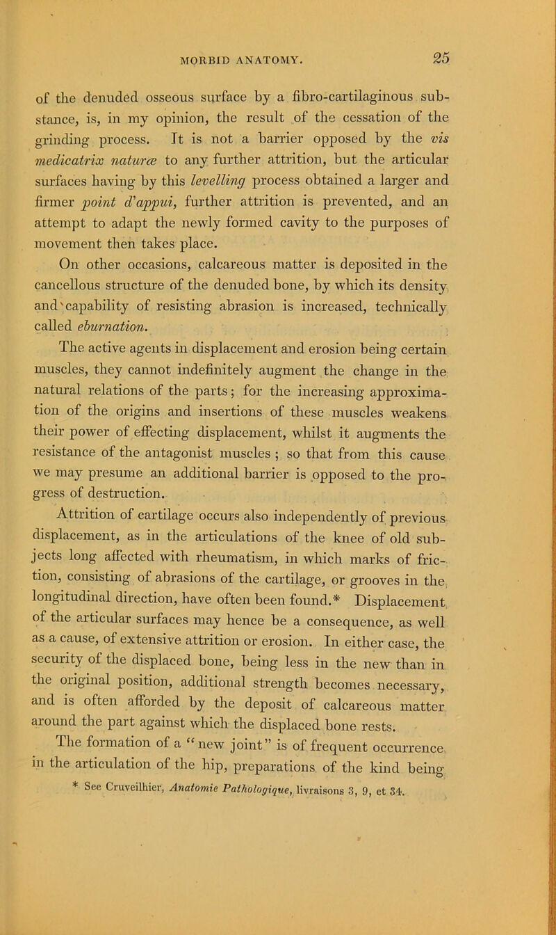 of the denuded osseous suirface by a fibro-cartilagiiious sub- stance, is, in my opinion, the result of the cessation of the grinding process. It is not a barrier opposed by the vis medicatrix natures to any further attrition, but the articular surfaces having by this levelling process obtained a larger and firmer point d'appui, further attrition is prevented, and an attempt to adapt the newly formed cavity to the purposes of movement then takes place. On other occasions, calcareous matter is deposited in the cancellous structure of the denuded bone, by which its density and'capability of resisting abrasion is increased, technically called eburnation. The active agents in displacement and erosion being certain muscles, they cannot indefinitely augment the change in the natm-al relations of the parts; for the increasing approxima- tion of the origins and insertions of these muscles weakens their power of effecting displacement, whilst it augments the resistance of the antagonist muscles ; so that from this cause we may presume an additional barrier is opposed to the pro-, gress of destruction. Attrition of cartilage occurs also independently of previous displacement, as in the articulations of the knee of old sub- jects long affected with rheumatism, in which marks of fric- tion, consisting of abrasions of the cartilage, or grooves in the longitudinal direction, have often been found.* Displacement of the articular surfaces may hence be a consequence, as well as a cause, of extensive attrition or erosion. In either case, the security of the displaced bone, being less in the new than in the original position, additional strength becomes necessary, and is often afforded by the deposit of calcareous matter around the part against which the displaced bone rests. The formation of a “ new joint” is of frequent occurrence in the articulation of the hip, preparations, of the kind being * See Cruveilhier, Anatomie Pathologique, Hvraisons 3, 9, et 34.