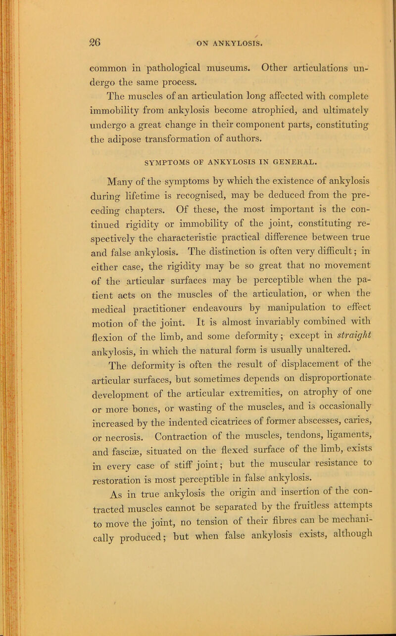 common in pathological museums. Other articulations un- dergo the same process. The muscles of an articulation long affected with complete immobility from ankylosis become atrophied, and ultimately undergo a great change in their component parts, constituting the adipose transformation of authors. SYMPTOMS OF ANKYLOSIS IN GENERAL. Many of the symptoms by which the existence of ankylosis during lifetime is recognised, may he deduced from the pre- ceding chapters. Of these, the most important is the con- tinued rigidity or immobility of the joint, constituting re- spectively the characteristic practical difference between true and false ankylosis. The distinction is often very difficult; in either case, the rigidity may be so great that no movement of the articular surfaces may be perceptible when the pa- tient acts on the muscles of the articulation, or when the medical practitioner endeavours by manipulation to effect motion of the joint. It is almost invariably combined with flexion of the limb, and some deformity; except in straight ankylosis, in which the natural form is usually unaltered. The deformity is often the result of displacement of the articular surfaces, hut sometimes depends on disproportionate development of the articular extremities, on atrophy of one or more hones, or wasting of the muscles, and is occasionally increased by the indented cicatrices of former abscesses, caiies, or necrosis. Contraction of the muscles, tendons, ligaments, and fasciae, situated on the flexed surface of the limb, exists in every case of stiff joint; hut the muscular resistance to restoration is most perceptible in false ankylosis. As in true ankylosis the origin and insertion of the con- tracted muscles cannot be separated by the fruitless attempts to move the joint, no tension of their flhres can be mechani- cally produced; hut when false ankylosis exists, although