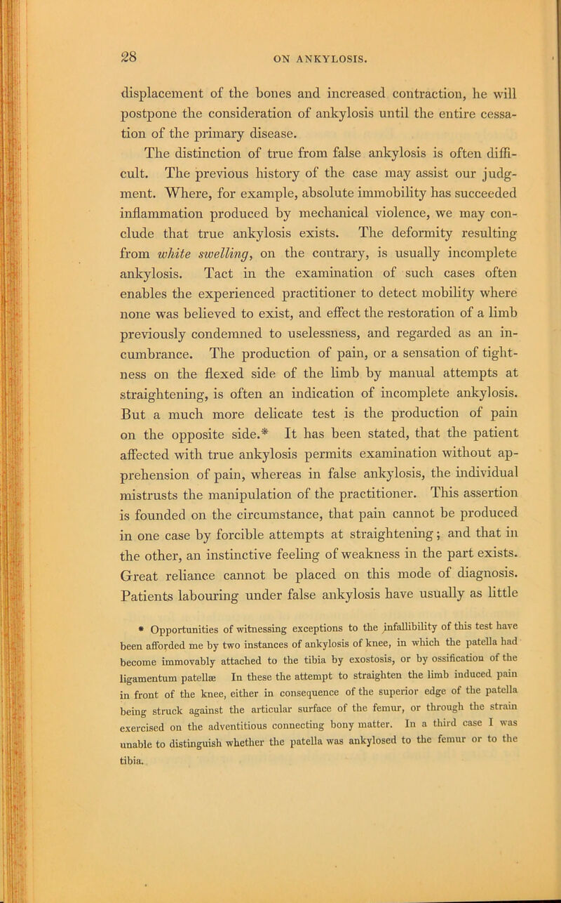 displacement of the hones and increased contraction, he will postpone the consideration of ankylosis until the entire cessa- tion of the primary disease. The distinction of true from false ankylosis is often diffi- cult. The previous history of the case may assist our judg- ment. Where, for example, absolute immobility has succeeded inflammation produced by mechanical violence, we may con- clude that true ankylosis exists. The deformity resulting from white swelling, on the contrary, is usually incomplete ankylosis. Tact in the examination of such cases often enables the experienced practitioner to detect mobihty where noire was believed to exist, and effect the restoration of a limb previously condemned to uselessness, and regarded as an in- cumbrance. The production of pain, or a sensation of tight- ness on the flexed side of the limb by manual attempts at straightening, is often an mdication of incomplete ankylosis. But a much more delicate test is the production of pain on the opposite side.'^ It has been stated, that the patient affected with true ankylosis permits examination without ap- prehension of pain, whereas in false ankylosis, the mdividual mistrusts the manipulation of the practitioner. This assertion is founded on the circumstance, that pain cannot be produced in one case by forcible attempts at straightening; and that in the other, an instinctive feeling of weakness in the part exists. Great reliance cannot be placed on this mode of diagnosis. Patients labouring under false ankylosis have usually as little • Opportunities of witnessing exceptions to the infallibility of this test have been afforded me by two instances of ankylosis of knee, in which the patella had become immovably attached to the tibia by exostosis, or by ossification of the ligamentum patellse In these the attempt to straighten the limb induced pain in front of the knee, either in consequence of the superior edge of the patella being struck against the articular surface of the femur, or through the strain exercised on the adventitious connecting bony matter. In a third case I was unable to distinguish whether the patella was ankylosed to the femur or to the tibia.