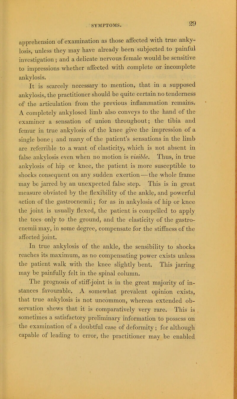 apprehension of examination as those affected with true anky- losis, unless they may have ah’eady been subjected to painful investigation; and a delicate nervous female would be sensitive to impressions whether affected with complete or incomplete ankylosis. It is scarcely necessary to mention, that in a supposed ankylosis, the practitioner should be quite certain no tenderness of the articulation from the previous inflammation remains. A completely ankylosed limb also conveys to the hand of the examiner a sensation of union throughout; the tibia and femur in true ankylosis of the knee give the impression of a single bone; and many of the patient’s sensations in the Hmb are referrible to a want of elasticity, which is not absent in false ankylosis even when no motion is visible. Thus, in true ankylosis of hip or knee, the patient is more susceptible to shocks consequent on any sudden exertion — the whole frame may be jarred by an unexpected false step. This is in great measure obviated by the flexibility of the ankl^, and powerful action of the gastrocnemii; for as in ankylosis of hip or knee the joint is usually flexed, the patient is compelled to apply the toes only to the ground, and the elasticity of the gastro- cneinii may, in some degree, compensate for the stiffness of the affected joint. In true ankylosis of the ankle, the sensibility to shocks reaches its maximum, as no compensating power exists unless the patient walk with the knee slightly bent. This jarring may be painfully felt in the spinal column. The prognosis of stiff-joint is in the great majority of in- stances favourable. A somewhat prevalent opinion exists, that true ankylosis is not uncommon, whereas extended ob- servation shews that it is comparatively very rare. This is , sometimes a satisfactory preliminary information to possess on the examination of a doubtful case of deformity; for although capable of leading to error, the practitioner may be enabled