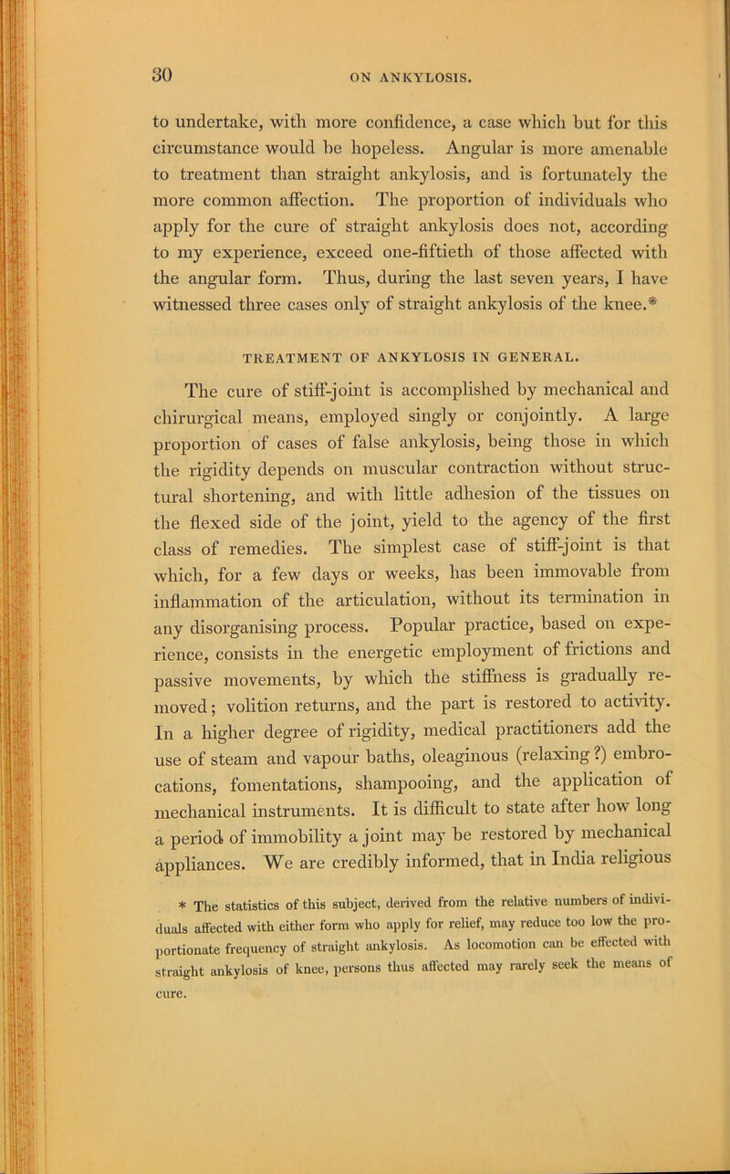 to undertake, with more confidence, a case which but for this circumstance would he hopeless. Angular is more amenable to treatment than straight ankylosis, and is fortunately the more common affection. The proportion of individuals who apply for the cure of straight ankylosis does not, according to my experience, exceed one-fiftieth of those affected with the angular form. Thus, during the last seven years, I have witnessed three cases only of straight ankylosis of the knee.* TREATMENT OF ANKYLOSIS IN GENERAL. The cure of stiff-joint is accomplished by mechanical and chirurgical means, employed singly or conjointly. A large proportion of cases of false ankylosis, being those in which the rigidity depends on muscular contraction without struc- tural shortening, and with little adhesion of the tissues on the flexed side of the joint, yield to the agency of the first class of remedies. The simplest case of stiff-joint is that which, for a few days or weeks, has been immovable from inflammation of the articulation, without its termination in any disorganising process. Popular practice, based on expe- rience, consists in the energetic employment of frictions and passive movements, by which the stiffness is gradually re- moved ; volition returns, and the part is restored to activity. In a higher degree of rigidity, medical practitioners add the use of steam and vapour baths, oleaginous (relaxing ?) embro- cations, fomentations, shampooing, and the application of mechanical instruments. It is difficult to state after how long a period of immobility a joint may be restored by mechanical appliances. We are credibly informed, that in India religious * The statistics of this subject, derived from the relative numbers of indivi- duals affected with either form who apply for relief, may reduce too low the pro- portionate frequency of straight ankylosis. As locomotion can be effected with straight ankylosis of knee, persons thus affected may rarely seek the means of cure.