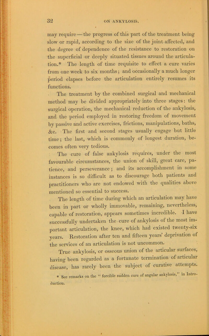 may require — the progress of this part of the treatment being slow or rapid, according to the size of the joint affected, and the degree of dependence of the resistance to restoration on the superficial or deeply situated tissues around the articula- tion.^' The length of time requisite to effect a cure varies from one week to six months; and occasionally a much longer period elapses before the articulation entirely resumes its functions. The treatment by the combined surgical and mechanical method may be divided appropriately into three stages: the surgical operation, the mechanical reduction of the ankylosis, and the period employed in restoring freedom of movement by passive and active exercises, frictions, manipulations, baths, &c. The first and second stages usually engage but little time; the last, which is commonly of longest duration, be- comes often very tedious. The cure of false ankylosis requires, under the most favourable circumstances, the union of skill, great care, pa- tience, and perseverance ; and its accomphshment in some instances is so difficult as to discourage both patients and practitioners who are not endowed with the qualities above mentioned so essential to success. The length of time during which an articulation may have been in part or wholly immovable, remaining, nevertheless, capable of restoration, appears sometimes incredible. I have successfully undertaken the cure of ankylosis of the most im- portant articulation, the knee, which had existed twenty-six years. Restoration after ten and fifteen years’ deprivation of the services of an articulation is not uncommon. True ankylosis, or osseous union of the articular sm'faces, having been regarded as a fortunate termination of articular disease, has rarely been the subject of curative attempts. * See remarks on the “ forcible sudden cure of angular ankylosis, in Intro- duction.