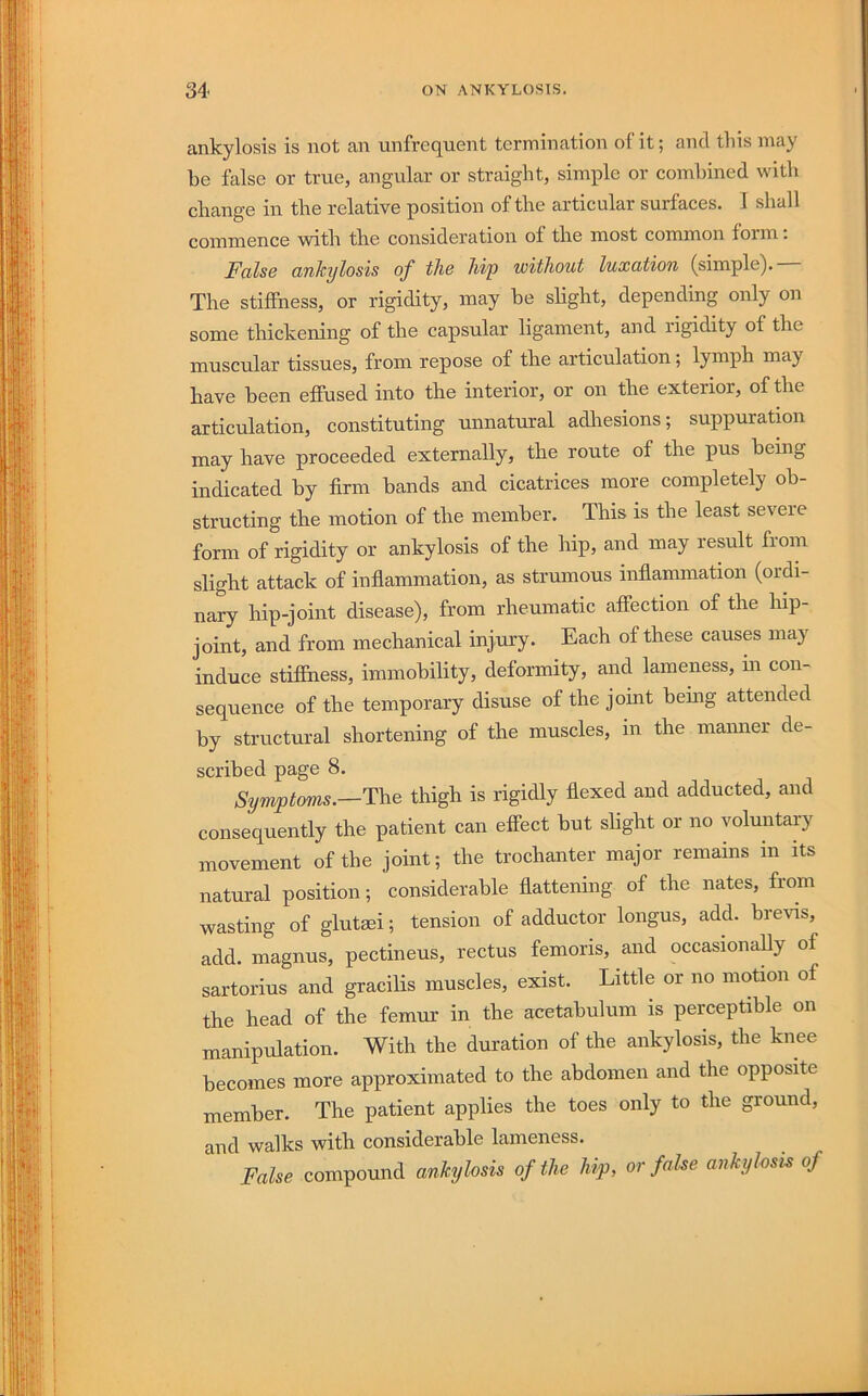 ankylosis is not an unfrequent termination of it; and this may be false or true, angular or straight, simple or combined with change in the relative position of the articular surfaces, 1 shall commence with the consideration of the most common foim. False ankylosis of the hip without luxation (simple). The stiffness, or rigidity, may be shght, depending only on some thickening of the capsular ligament, and rigidity of the muscular tissues, from repose of the articulation; lymph may have been effused into the interior, or on the exterior, of Ae articulation, constituting unnatural adliesions; suppuration may have proceeded externally, the route of the pus being indicated by firm bands and cicatrices more completely ob- structing the motion of the member. This is the least severe form of rigidity or ankylosis of the hip, and may result from slight attack of inflammation, as strumous inflammation (ordi- nary hip-joint disease), from rheumatic affection of the hip- joint, and from mechanical injury. Each of these causes may induce stifihess, immobility, deformity, and lameness, hi con- sequence of the temporary disuse of the joint beuig attended by structural shortening of the muscles, in the maimer de- scribed page 8. Syrrvptoms.—T\ie thigh is rigidly flexed and adducted, and consequently the patient can effect but shght or no voluntary movement of the joint; the trochanter major remains in its natural position; considerable flattening of the nates, from wasting of glutsei; tension of adductor longus, add. brevis, add. magnus, pectineus, rectus femoris, and occasionahy of sartorius and gracilis muscles, exist. Little or no motion of the head of the femm* in the acetabulum is perceptible on manipulation. With the duration of the ankylosis, the knee becomes more approximated to the abdomen and the opposite member. The patient applies the toes only to the ground, and walks with considerable lameness. False compound ankylosis of the hip, or fake ankylosk of