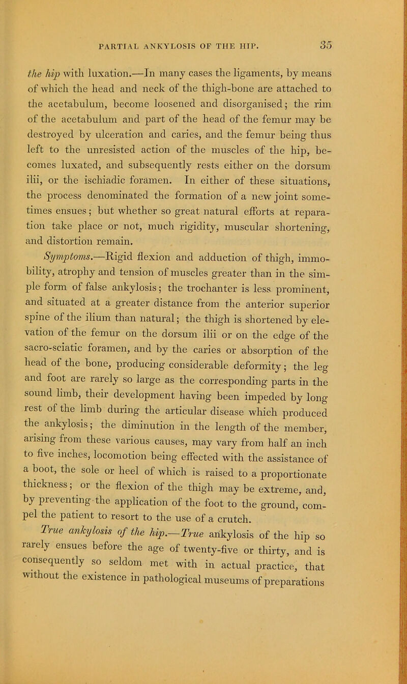 the hip with luxation.—In many cases the ligaments, by means of which the head and neck of the thigh-bone are attached to the acetabulum, become loosened and disorganised; the rim of the acetabulum and part of the head of the femur may be destroyed by ulceration and caries, and the femur being thus left to the unresisted action of the muscles of the hip, be- comes luxated, and subsequently rests either on the dorsum ilii, or the ischiadic foramen. In either of these situations, the process denominated the formation of a new joint some- times ensues; but whether so great natural efforts at repara- tion take place or not, much rigidity, muscular shortening, and distortion remain. Symptoms.—Rigid flexion and adduction of thigh, immo- bility, atrophy and tension of muscles greater than in the sim- ple form of false ankylosis; the trochanter is less prominent, and situated at a greater distance from the anterior superior spine of the ilium than natural; the thigh is shortened by ele- vation of the femur on the dorsum ilii or on the edge of the sacro-sciatic foramen, and by the caries or absorption of the head of the bone, producing considerable deformity; the leg and foot are rarely so large as the corresponding parts in the sound limb, their development having been impeded by long rest of the limb during the articular disease which produced the ankylosis; the diminution in the length of the member, aiising from these various causes, may vary from half an inch to flve inches, locomotion being effected with the assistance of a boot, the sole or heel of which is raised to a proportionate thickness; ^ or the flexion of the thigh may be extreme, and, by preventing the application of the foot to the ground, com- pel the patient to resort to the use of a crutch. True ankylosis of the hip.—True ankylosis of the hip so rarely ensues before the age of twenty-flve or thii-ty, and is consequently so seldom met with in actual practice, that without the existence in pathological museums of preparations