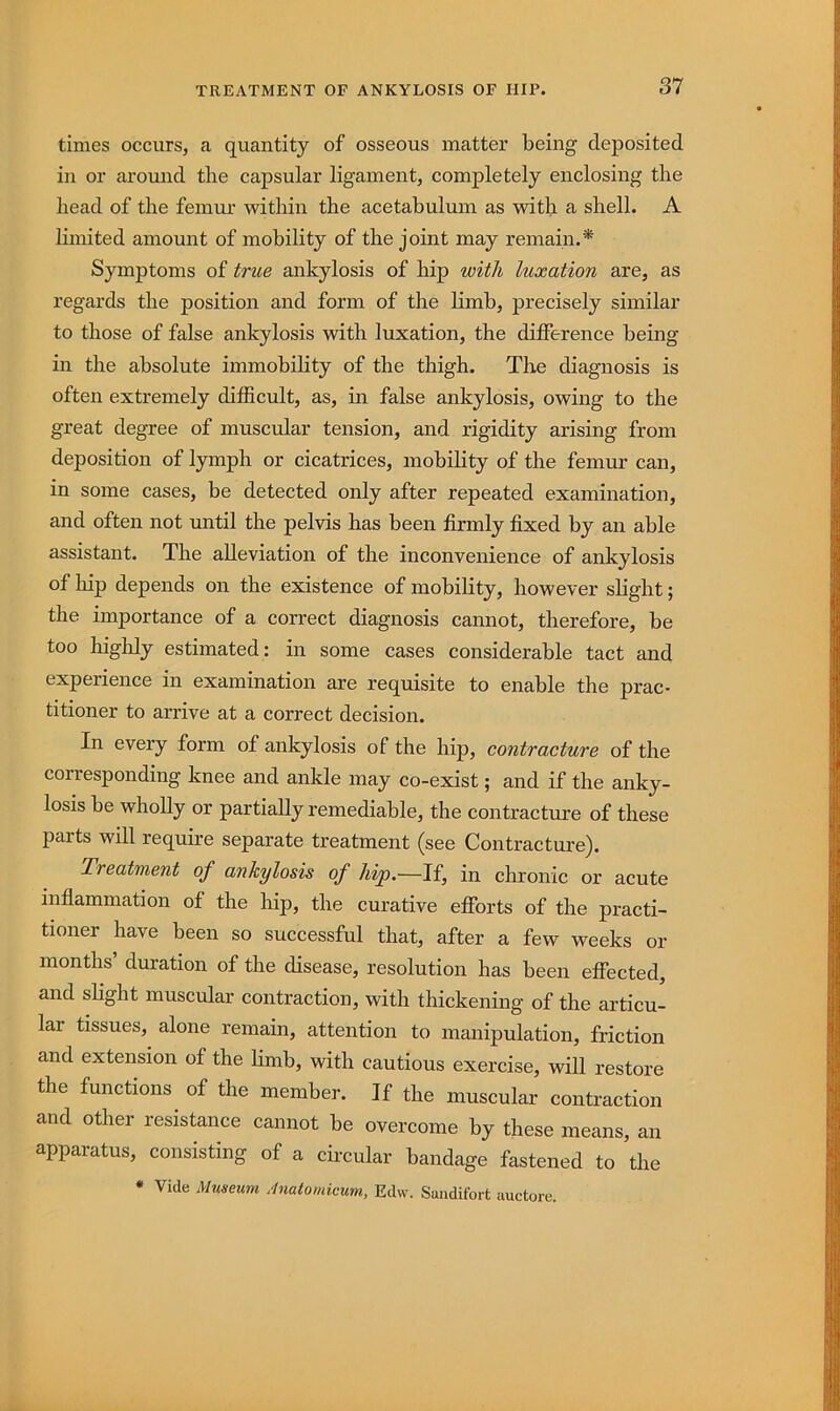 TREATMENT OF ANKYLOSIS OF HIP. times occurs, a quantity of osseous matter being deposited in or around the capsular ligament, completely enclosing the head of the femur within the acetabulum as with a shell. A limited amount of mobility of the joint may remain.* Symptoms of true ankylosis of hip with luxation are, as regards the position and form of the limb, precisely similar to those of false ankylosis with luxation, the difference being in the absolute immobility of the thigh. The diagnosis is often extremely difficult, as, in false ankylosis, owing to the great degree of muscular tension, and rigidity arising from deposition of lymph or cicatrices, mobility of the femur can, in some cases, be detected only after repeated examination, and often not until the pelvis has been firmly fixed by an able assistant. The alleviation of the inconvenience of ankylosis of hip depends on the existence of mobility, however slight; the importance of a correct diagnosis cannot, therefore, be too highly estimated: in some cases considerable tact and experience in examination are requisite to enable the prac- titioner to arrive at a correct decision. In every form of ankylosis of the hip, contracture of the corresponding knee and ankle may co-exist; and if the anky- losis be wholly or partially remediable, the contracture of these parts will require separate treatment (see Contracture). Treatment of ankylosis of hip.—If, in chronic or acute inflammation of the hip, the curative efibrts of the practi- tioner have been so successful that, after a few weeks or months’ duration of the disease, resolution has been effected, and slight muscular contraction, with thickening of the articu- lar tissues, alone remain, attention to manipulation, friction and extension of the limb, with cautious exercise, will restore the functions^ of the member. If the muscular contraction and other resistance cannot be overcome by these means, an apparatus, consisting of a circular bandage fastened to the • Vide Museum Anatomieum, Edw. Swidifort auctore.