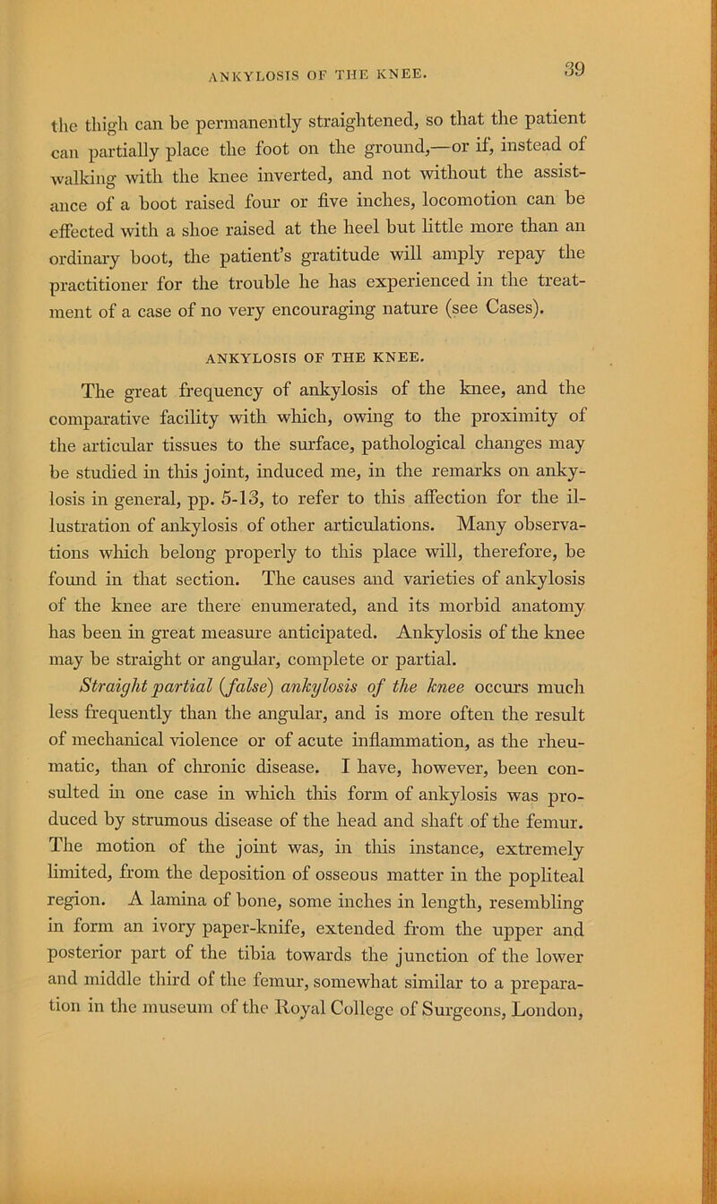 the thigh can be permanently straightened, so that the patient can partially place the foot on the ground,—or if, instead of walking with the knee inverted, and not vnthout the assist- ance of a boot raised four or five inches, locomotion can be effected with a shoe raised at the heel but little more than an ordinary boot, the patient’s gratitude will amply repay the practitioner for the trouble he has experienced in the treat- ment of a case of no very encouraging nature (see Cases). ANKYLOSIS OF THE KNEE. The great frequency of ankylosis of the knee, and the comparative facility with which, owing to the proximity of the articular tissues to the surface, pathological changes may be studied in tins joint, induced me, in the remarks on anky- losis in general, pp. 5-13, to refer to this affection for the il- lustration of ankylosis of other articulations. Many observa- tions which belong properly to this place will, therefore, be found in that section. The causes and varieties of ankylosis of the knee are there enumerated, and its morbid anatomy has been m great measure anticipated. Ankylosis of the knee may be straight or angular, complete or partial. Straight partial {false) ankylosis of the knee occurs much less frequently than the angular, and is more often the result of mechanical violence or of acute infiammation, as the rheu- matic, than of chronic disease. I have, however, been con- sulted m one case in which this form of ankylosis was pro- duced by strumous disease of the head and shaft of the femur. The motion of the joint was, in this instance, extremely limited, from the deposition of osseous matter in the popliteal region. A lamina of bone, some inches in length, resembling in form an ivory paper-knife, extended from the upper and posterior part of the tibia towards the junction of the lower and middle third of the femur, somewhat similar to a prepara- tion in the museum of the Royal College of Surgeons, London,