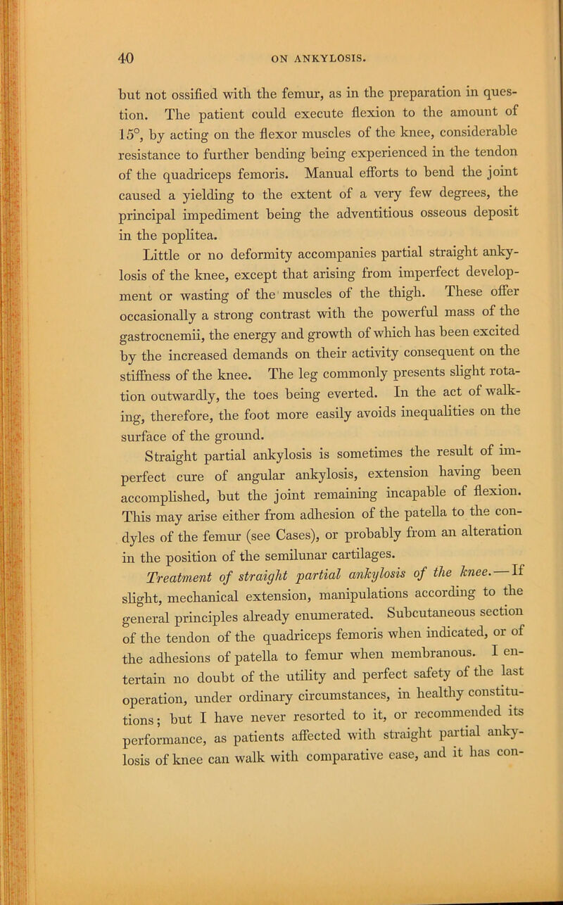 but not ossified with the femur, as in the preparation in ques- tion. The patient could execute flexion to the amount of 15°, by acting on the flexor muscles of the knee, considerable resistance to further bending being experienced in the tendon of the quadriceps femoris. Manual efibrts to bend the joint caused a yielding to the extent of a very few degrees, the principal impediment being the adventitious osseous deposit in the poplitea. Little or no deformity accompanies partial straight anky- losis of the knee, except that arising from imperfect develop- ment or wasting of the muscles of the thigh. These offer occasionally a strong contrast with the powerful mass of the gastrocnemii, the energy and growth of which has been excited by the increased demands on their activity consequent on the stifihess of the knee. The leg commonly presents shght rota- tion outwardly, the toes heing everted. In the act of walk- ing, therefore, the foot more easily avoids inequalities on the surface of the ground. Straight partial ankylosis is sometimes the result of hn- perfect cure of angular ankylosis, extension having been accomphshed, but the joint remaining incapable of flexion. Tliis may arise either from adhesion of the patella to the con- dyles of the femur (see Cases), or probably from an alteration in the position of the semilunar cartilages. Treatment of straight partial ankylosis of the knee. If slight, mechanical extension, manipulations according to die general principles already enumerated. Subcutaneous section of the tendon of the quadriceps femoris when indicated, or of the adhesions of patella to femur when membranous. I en- tertain no doubt of the utihty and perfect safety of the kst operation, under ordinary circumstances, in healthy constitu- tions ; but I have never resorted to it, or recommended its performance, as patients affected with straight partial anky- losis of knee can walk with comparative ease, and it has con-