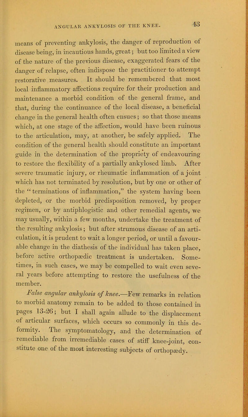means of preventing ankylosis, the danger of reproduction of disease being, in incautious hands, great; hut too limited a view of the nature of the previous disease, exaggerated fears of the danger of relapse, often indispose the practitioner to attempt restorative measures. It should he remembered that most local inflammatory affections require for their production and maintenance a morbid condition of the general frame, and that, during the continuance of the local disease, a beneficial change in the general health often ensues ; so that those means which, at one stage of the affection, would have been ruinous to the articulation, may, at another, be safely applied. The condition of the general health should constitute an important guide in the determination of the propriety of endeavouring to restore the flexibility of a partially ankylosed limb. After severe traumatic injury, or rheumatic inflammation of a joint which has not terminated by resolution, but by one or other of the “ terminations of inflammation,” the system having been depleted, or the morbid predisposition removed, by proper regimen, or by antiphlogistic and other remedial agents, we may usually, within a few months, undertake the treatment of the resulting ankylosis ; but after strumous disease of an arti- culation, it is prudent to wait a longer period, or until a favour- able change in the diathesis of the individual has taken place, before active orthopaedic treatment is undertaken. Some- times, in such cases, we may be compelled to wait even seve- ral years before attempting to restore the usefulness of the member. Fake angular ankylosis of knee.—Few remarks in relation to morbid anatomy remain to be added to those contained in pages 13-26; but I shall again allude to the displacement of articular surfaces, which occurs so commonly in this de- formity. The symptomatology, and the determination of remediable from irremediable cases of stiff knee-joint, con- stitute one of the most interesting subjects of orthopedy.