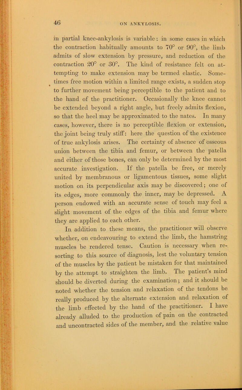 ill partial knee-ankylosis is variable; in some cases in wliicli the contraction habitually amounts to 70° or 90°, the limb admits of slo’w extension by pressure, and reduction of the contraction 20° or 30°. The kind of resistance felt on at- tempting to make extension may be termed elastic. Some- times free motion within a limited range exists, a sudden stop to further movement being perceptible to the patient and to the hand of the practitioner. Occasionally the knee cannot be extended beyond a right angle, but freely admits flexion, so that the heel may be approximated to the nates. In many cases, however, there is no perceptible flexion or extension, the joint being truly stiff: here the question of the existence of true ankylosis arises. The certainty of absence of osseous union between the tibia and femur, or between the patella and either of those bones, can only be determined by the most accurate investigation. If the patella be free, or merely united by membranous or ligamentous tissues, some shght motion on its perpendicular axis may be discovered; one of its edges, more commonly the inner, may be depressed. A person endowed with an accurate sense of touch may feel a slight movement of the edges of the tibia and femur where they are applied to each other. In addition to these means, the practitioner will observe whether, on endeavouring to extend the limb, the hamstring muscles be rendered tense. Caution is necessary when re- sorting to this source of diagnosis, lest the voluntary tension of the muscles by the patient be mistaken for that maintained by the attempt to straighten the limb. The patient s mmd should be diverted during the examination; and it should be noted whether the tension and relaxation of the tendons be really produced by the alternate extension and relaxation of the limb effected by the hand of the practitioner. I have already alluded to the production of pain on the contracted and uncontracted sides of the member, and the relative value