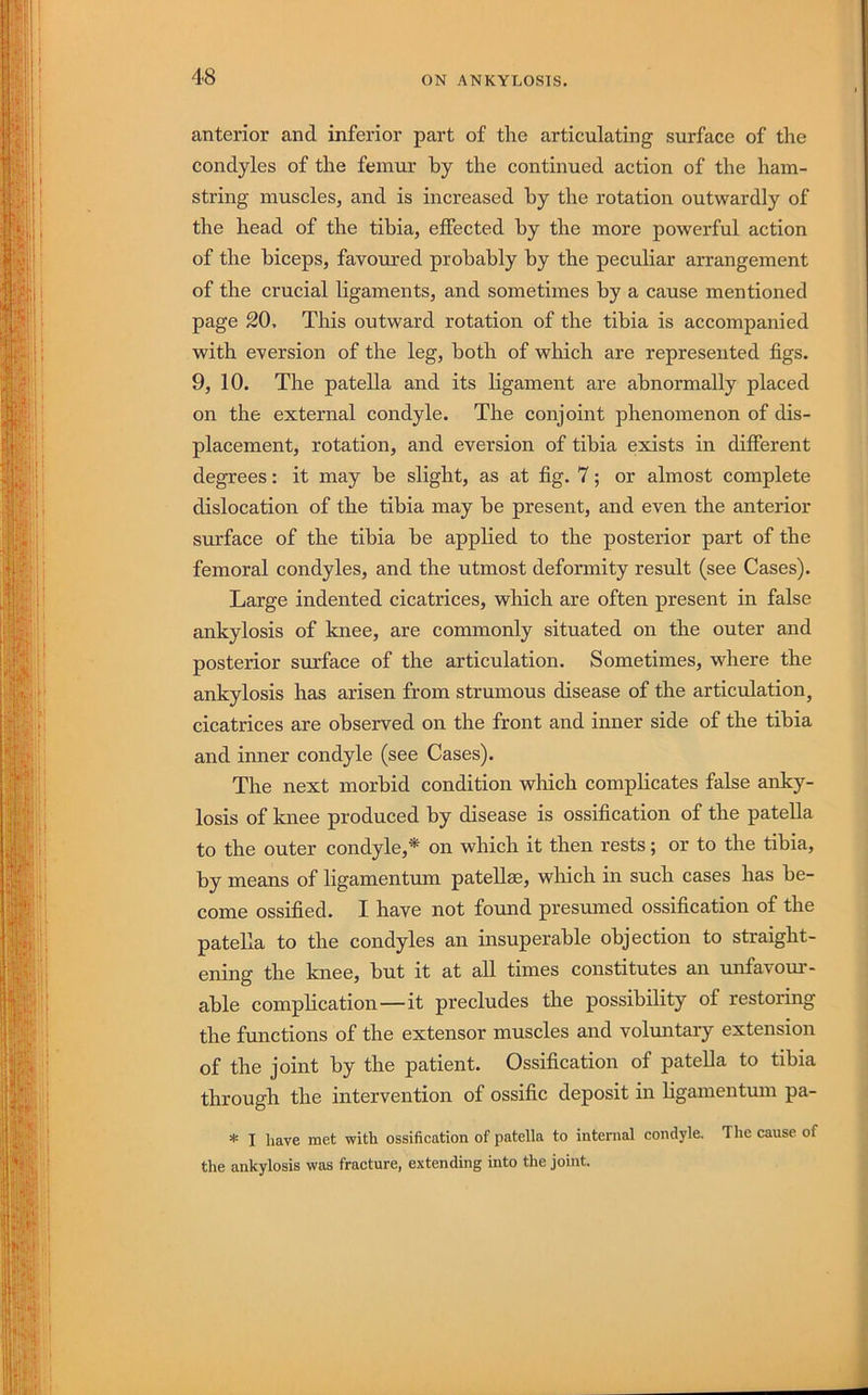 anterior and inferior part of the articulating surface of the condyles of the femur by the continued action of the ham- string muscles, and is increased by the rotation outwardly of the head of the tibia, effected by the more powerful action of the biceps, favoured probably by the peculiar arrangement of the crucial ligaments, and sometimes by a cause mentioned page 20, This outward rotation of the tibia is accompanied with eversion of the leg, both of which are represented figs. 9, 10. The patella and its ligament are abnormally placed on the external condyle. The conjoint phenomenon of dis- placement, rotation, and eversion of tibia exists in different degrees: it may be slight, as at fig. 7; or almost complete dislocation of the tibia may be present, and even the anterior surface of the tibia be applied to the posterior part of the femoral condyles, and the utmost deformity result (see Cases). Large indented cicatrices, which are often present in false ankylosis of knee, are commonly situated on the outer and posterior surface of the articulation. Sometimes, where the ankylosis has arisen from strumous disease of the articulation, cicatrices are observed on the front and inner side of the tibia and inner condyle (see Cases). The next morbid condition which complicates false anky- losis of knee produced by disease is ossification of the patella to the outer condyle,* on which it then rests; or to the tibia, by means of ligamentum patellae, wliich in such cases has be- come ossified. I have not found presumed ossification of the patella to the condyles an insuperable objection to straight- ening the knee, but it at all times constitutes an unfavom*- able complication—it precludes the possibility of restoring the functions of the extensor muscles and volmitaiy extension of the joint by the patient. Ossification of patella to tibia through the intervention of ossific deposit in ligamentum pa- * I have met with ossification of patella to internal condyle. The cause of the ankylosis was fracture, extending into the joint.