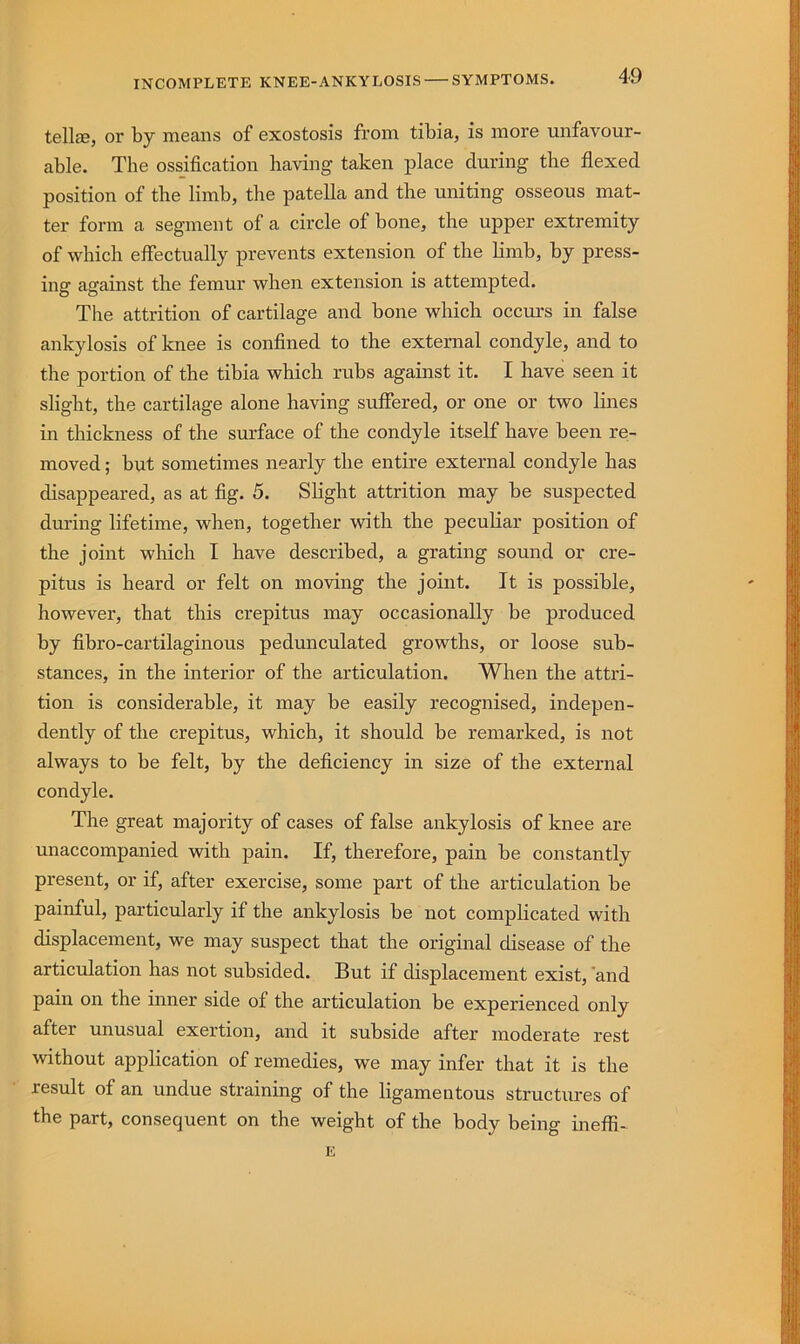 INCOMPLETE KNEE-ANKYLOSIS SYMPTOMS. tellcB, or by means of exostosis from tibia, is more unfavour- able. The ossification having taken place during the flexed position of the limb, the patella and the uniting osseous mat- ter form a segment of a circle of bone, the upper extremity of which effectually prevents extension of the limb, by press- ing against the femur when extension is attempted. The attrition of cartilage and bone which occurs in false ankylosis of knee is confined to the external condyle, and to the portion of the tibia which rubs against it. I have seen it slight, the cartilage alone having suffered, or one or two Imes in thickness of the surface of the condyle itself have been re- moved ; but sometimes nearly the entire external condyle has disappeared, as at fig. 5. Slight attrition may be suspected dm-ing lifetime, when, together with the peculiar position of the joint which I have described, a grating sound or cre- pitus is heard or felt on moving the joint. It is possible, however, that this crepitus may occasionally be produced by fibro-cartilaginous pedunculated growths, or loose sub- stances, in the interior of the articulation. When the attri- tion is considerable, it may be easily recognised, indepen- dently of the crepitus, which, it should be remarked, is not always to be felt, by the deficiency in size of the external condyle. The great majority of cases of false ankylosis of knee are unaccompanied with pain. If, therefore, pain be constantly present, or if, after exercise, some part of the articulation be painful, particularly if the ankylosis be not complicated with displacement, we may suspect that the original disease of the articulation has not subsided. But if displacement exist, and pain on the inner side of the articulation be experienced only after unusual exertion, and it subside after moderate rest without application of remedies, we may infer that it is the result of an undue straining of the ligamentous structures of the part, consequent on the weight of the body being ineffi- E