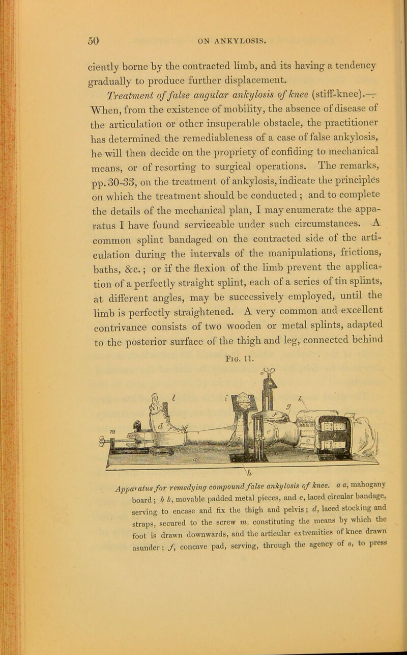 ciently borne by the contracted limb, and its having a tendency gradually to produce further displacement. Treatment of false angular ankylosis of knee (stiff-knee).— When, from the existence of mobility, the absence of disease of the articulation or other insuperable obstacle, the practitioner has determined the remediableness of a case of false ankylosis, he will then decide on the propriety of confiding to mechanical means, or of resorting to surgical operations. The remarks, pp. 30-33, on the treatment of ankylosis, indicate the principles on which the treatment should be conducted; and to complete the details of the mechanical plan, I may enumerate the appa- ratus I have found serviceable under such circumstances. A common splint bandaged on the contracted side of the arti- culation during the intervals of the manipulations, frictions, baths, &c.; or if the flexion of the limb prevent the applica- tion of a perfectly straight splint, each of a series of tui splmts, at different angles, may be successively employed, until the limb is perfectly straightened. A very common and excellent contrivance consists of two wooden or metal splints, adapted to the posterior surface of the thigh and leg, connected behind Fig. 11. 'h Apparatus for remedying compound false ankylosis of knee, a a, mahogany board; S i, movable padded metal pieces, and c, laced circular bandage, serving to encase and fix the thigh and pelvis; d, laced stocking and straps, secured to the screw m, constituting the means by which the foot is drawn downwards, and the articular extremities of knee drawn asunder; /, concave pad, serving, through the agency of o, to press