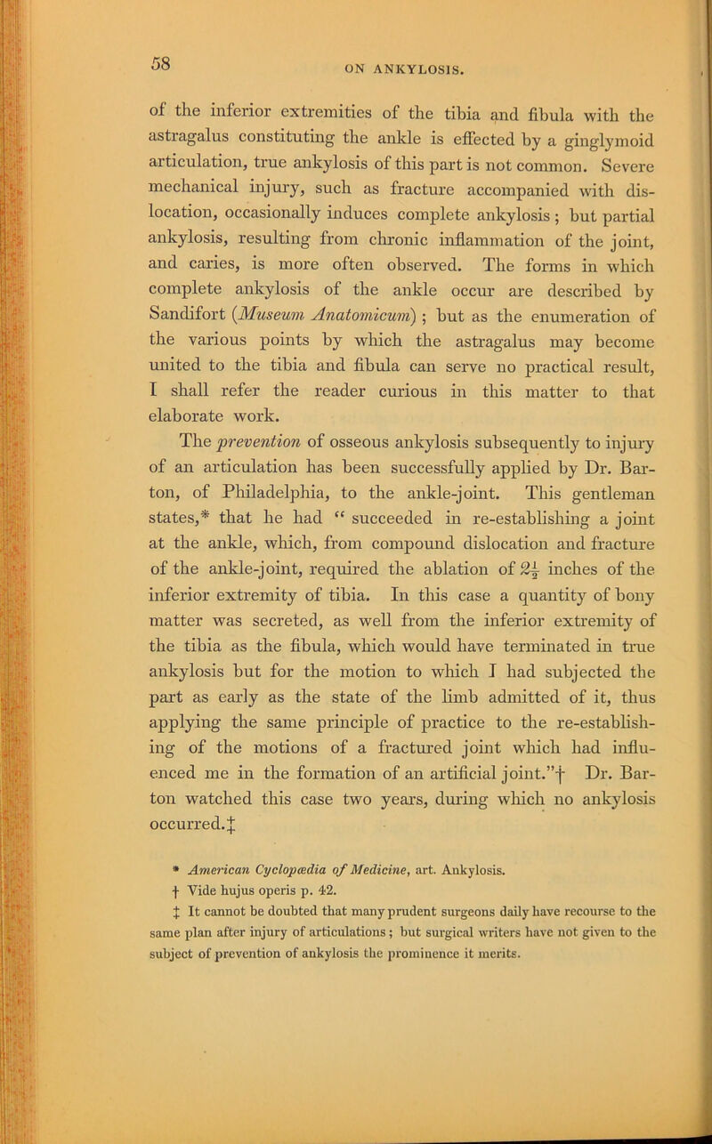 ON ANKYLOSIS. of the inferior extremities of the tibia and fibula with the astragalus constituting the ankle is effected by a ginglymoid articulation, true ankylosis of this partis not common. Severe mechanical injury, such as fracture accompanied with dis- location, occasionally induces complete ankylosis ; hut partial ankylosis, resulting from chronic inflammation of the joint, and caries, is more often observed. The forms in which complete ankylosis of the ankle occur are described by Sandifort {^Museum, Anatomicwni) ; but as the enumeration of the various points by which the astragalus may become united to the tibia and fibula can serve no practical result, I shall refer the reader curious in this matter to that elaborate work. The prevention of osseous ankylosis subsequently to injui-y of an articulation has been successfully applied by Dr. Bar- ton, of Philadelphia, to the ankle-joint. This gentleman states,* that he had “ succeeded in re-establishing a joint at the ankle, which, from compound dislocation and fracture of the ankle-joint, required the ablation of 2^ inches of the inferior extremity of tibia. In this case a quantity of bony matter was secreted, as well from the inferior extremity of the tibia as the fibula, which would have terminated in true ankylosis but for the motion to which I had subjected the part as early as the state of the limb admitted of it, thus applying the same principle of practice to the re-establish- ing of the motions of a fractured joint which had influ- enced me in the formation of an artificial joint.”-}- Dr. Bar- ton watched this case two years, dming which no ankylosis occurred. J * American Cyclopaedia of Medicine, art. Ankylosis. f Vide hujus operis p. 42. t It cannot be doubted that many prudent surgeons daily have recourse to the same plan after injury of articulations ; but surgical writers have not given to the subject of prevention of ankylosis the prominence it merits.