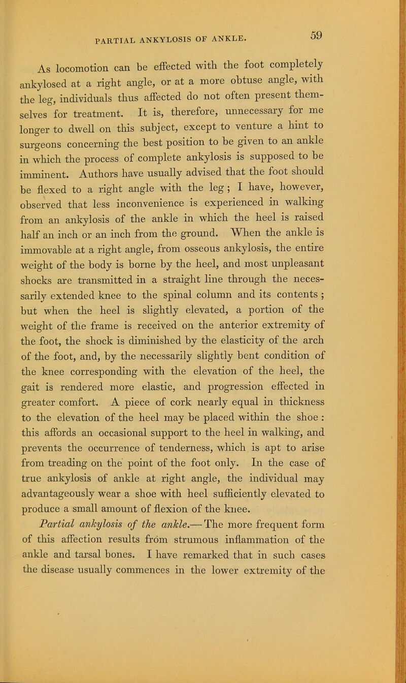 As locomotion can be effected with the foot completely ankylosed at a right angle, or at a more obtuse angle, with the leg, individuals thus affected do not often present them- selves for treatment. It is, therefore, unnecessary for me longer to dwell on this subject, except to venture a hint to sui’geons concerning the best position to be given to an ankle in which the process of complete ankylosis is supposed to be imminent. Authors have usually advised that the foot should be flexed to a right angle with the leg; I have, however, observed that less inconvenience is experienced in walking from an ankylosis of the ankle in which the heel is raised half an inch or an inch from the ground. When the ankle is immovable at a right angle, from osseous ankylosis, the entire weight of the body is borne by the heel, and most unpleasant shocks are transmitted in a straight line through the neces- sarily extended knee to the spinal column and its contents ; but when the heel is slightly elevated, a portion of the weight of the frame is received on the anterior extremity of the foot, the shock is diminished by the elasticity of the arch of the foot, and, by the necessarily slightly bent condition of the knee corresponding with the elevation of the heel, the gait is rendered more elastic, and progression effected in greater comfort. A piece of cork nearly equal in thickness to the elevation of the heel may be placed within the shoe : this affords an occasional support to the heel in walking, and prevents the occurrence of tenderness, which is apt to arise from treading on the point of the foot only. In the case of true ankylosis of ankle at right angle, the individual may advantageously wear a shoe with heel sufficiently elevated to produce a small amount of flexion of the knee. Partial ankylosis of the ankle.— The more frequent form of this affection results from strumous inflammation of the ankle and tarsal bones. I have remarked that in such cases the disease usually commences in the lower extremity of the