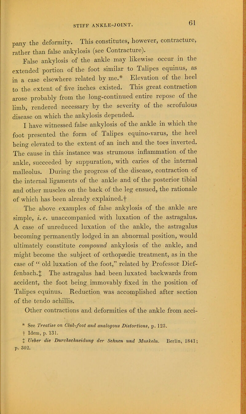 STIFF ANKLE-JOINT. pany the deformity. This constitutes, however, contracture, rather than false ankylosis (see Contracture). False ankylosis of the ankle may likewise occur in the extended portion of the foot similar to Talipes equinus, as in a case elsewhere related by me.* Elevation of the heel to the extent of five inches existed. This great contraction arose probably from the long-continued entire repose of the limb, rendered necessary by the severity of the scrofulous disease on which the ankylosis depended. I have witnessed false ankylosis of the ankle in which the foot presented the form of Talipes equino-varus, the heel being elevated to the extent of an inch and the toes inverted. The cause in this instance was strumous inflammation of the ankle, succeeded by suppuration, with caries of the internal malleolus. During the progress of the disease, contraction of the internal ligaments of the ankle and of the posterior tibial and other muscles on the back of the leg ensued, the rationale of which has been already explained.f The above examples of false ankylosis of the ankle are simple, i. e. unaccompanied with luxation of the astragalus. A case of unreduced luxation of the ankle, the astragalus becoming permanently lodged in an abnormal position, would ultimately constitute compound ankylosis of the ankle, and might become the subject of orthopaedic treatment, as in the case of “ old luxation of the foot,” related by Professor Dief- fenbach. J The astragalus had been luxated backwards from accident, the foot being immovably fixed in the position of Talipes equinus. Reduction was accomplished after section of the tendo achillis. Other contractions and deformities of the ankle from acci- * See Treatise on Club-foot and analogous Distortions, p. 123. f Idem, p. 131. X Ueher die Durchschneidung der Sehnen und Muskeln. Berlin, 1841; p. 302.
