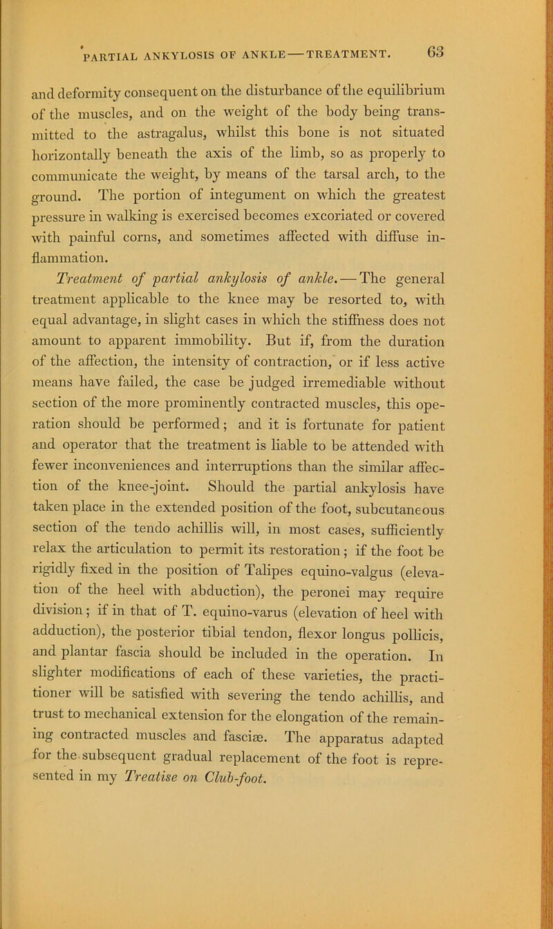 and deformity consequent on the disturbance oftlie equilibrium of the muscles, and on the weight of the body being trans- mitted to the astragalus, whilst this bone is not situated horizontally beneath the axis of the limb, so as properly to communicate the weight, by means of the tarsal arch, to the ground. The portion of integument on which the greatest pressure in walking is exercised becomes excoriated or covered with painful corns, and sometimes affected with diffuse in- flammation. Treatment of partial ankylosis of ankle. — The general treatment applicable to the knee may be resorted to, with equal advantage, in slight cases in which the stiffness does not amount to apparent immobility. But if, from the dmration of the affection, the intensity of contraction,' or if less active means have failed, the case be judged irremediable without section of the more prominently contracted muscles, this ope- ration should be performed; and it is fortunate for patient and operator that the treatment is liable to be attended with fewer inconveniences and interruptions than the similar affec- tion of the knee-joint. Should the partial ankylosis have taken place in the extended position of the foot, subcutaneous section of the tendo achillis will, in most cases, sufficiently relax the articulation to permit its restoration ; if the foot be rigidly fixed in the position of Talipes equino-valgus (eleva- tion of the heel with abduction), the peronei may require division; if in that of T. equino-varus (elevation of heel with adduction), the posterior tibial tendon, flexor longus pollicis, and plantar fascia should be included in the operation. In slighter modifications of each of these varieties, the practi- tioner will be satisfied with severing the tendo achillis, and trust to mechanical extension for the elongation of the remain- ing contracted muscles and fasciae. The apparatus adapted for the subsequent gradual replacement of the foot is repre- sented in my Treatise on Club-foot.