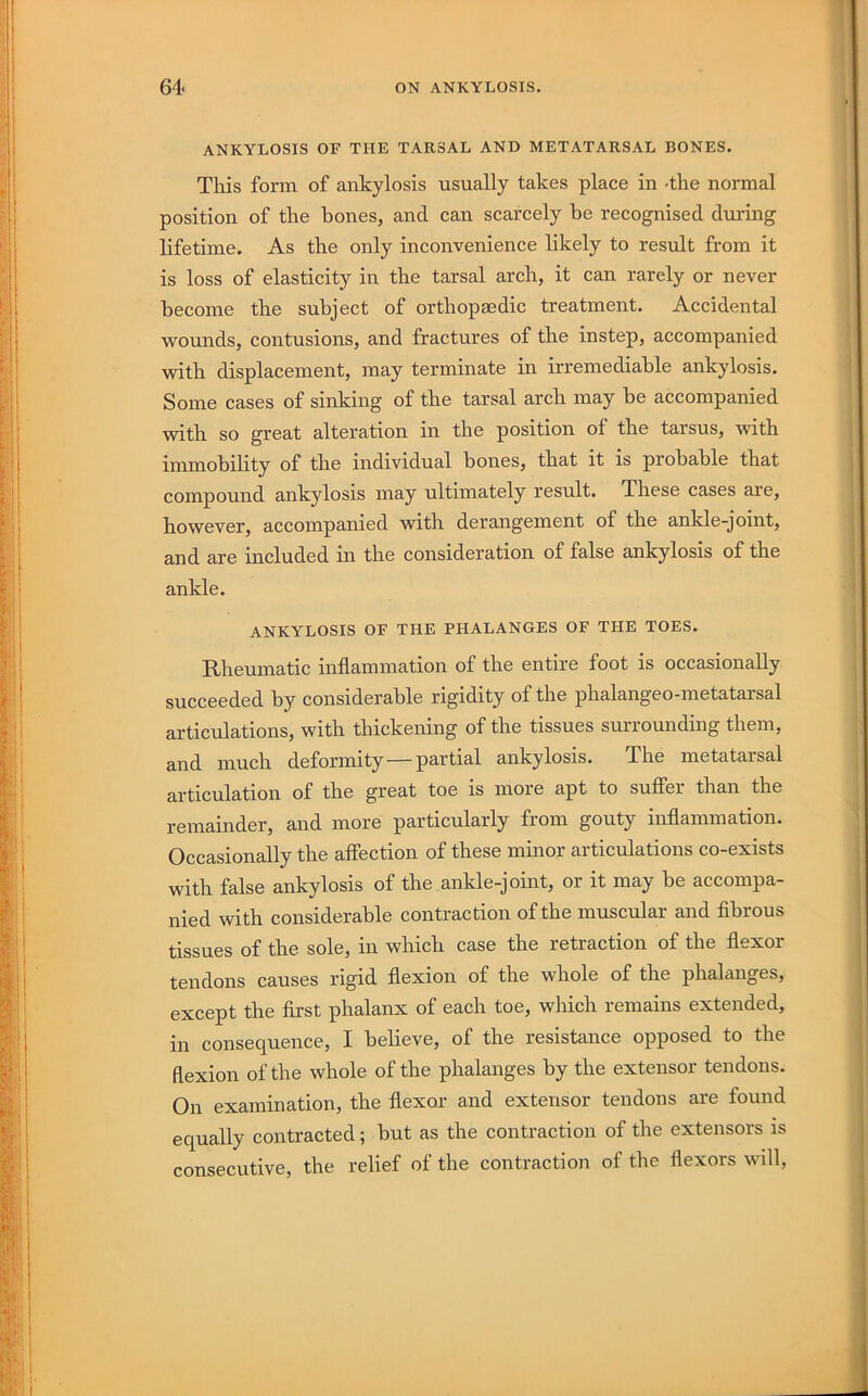 ANKYLOSIS OF THE TARSAL AND METATARSAL BONES. This form of ankylosis usually takes place in -the normal position of the hones, and can scarcely he recognised during lifetime. As the only inconvenience likely to result from it is loss of elasticity in the tarsal arch, it can rarely or never become the subject of orthopaedic treatment. Accidental wounds, contusions, and fractures of the instep, accompanied with displacement, may terminate in irremediable ankylosis. Some cases of sinking of the tarsal arch may be accompanied with so great alteration in the position of the tarsus, with immobility of the individual bones, that it is probable that compound ankylosis may ultimately result. These cases are, however, accompanied with derangement of the ankle-joint, and are included in the consideration of false ankylosis of the ankle. ANKYLOSIS OF THE PHALANGES OF THE TOES. Rheumatic inflammation of the entire foot is occasionally succeeded by considerable rigidity of the phalangeo-metatarsal articulations, with thickening of the tissues surrounding them, and much deformity—partial ankylosis. The metatarsal articulation of the great toe is more apt to suffer than the remainder, and more particularly from gouty inflammation. Occasionally the affection of these minor articulations co-exists with false ankylosis of the ankle-joint, or it may be accompa- nied with considerable contraction of the muscular and fibrous tissues of the sole, in which case the retraction of the flexor tendons causes rigid flexion of the whole of the phalanges, except the first phalanx of each toe, which remains extended, in consequence, I believe, of the resistance opposed to the flexion of the whole of the phalanges by the extensor tendons. On examination, the flexor and extensor tendons are found equally contracted; but as the contraction of the extensors is consecutive, the relief of the contraction of the flexors will,