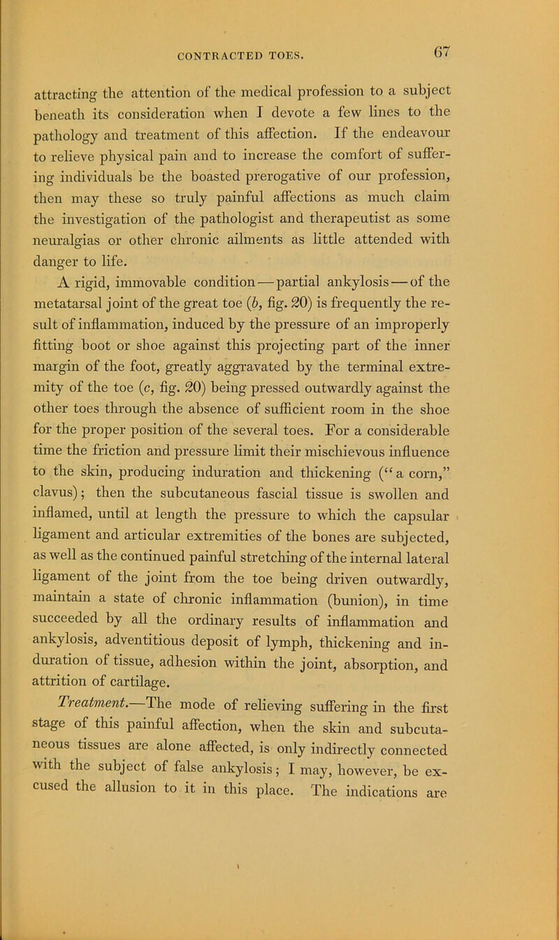 attracting the attention of the medical profession to a subject beneath its consideration when I devote a few lines to the pathology and treatment of this affection. If the endeavour to relieve physical pain and to increase the comfort of suffer- ing individuals be the boasted prerogative of our profession, then may these so truly painful affections as much claim the investigation of the pathologist and therapeutist as some neuralgias or other chronic ailments as little attended with danger to life. A rigid, immovable condition—partial ankylosis — of the metatarsal joint of the great toe (b, fig. 20) is frequently the re- sult of inflammation, induced by the pressure of an improperly fitting boot or shoe against this projecting part of the inner margin of the foot, greatly aggi’avated by the terminal extre- mity of the toe (c, fig. 20) being pressed outwardly against the other toes through the absence of sufficient room in the shoe for the proper position of the several toes. For a considerable time the friction and pressure limit their mischievous influence to the skin, producing induration and thickening (“a corn,” clavus); then the subcutaneous fascial tissue is swollen and inflamed, until at length the pressure to which the capsular ligament and articular extremities of the bones are subjected, as well as the continued painful stretching of the internal lateral ligament of the joint from the toe being driven outwardly, maintain a state of chronic inflammation (bunion), in time succeeded by all the ordinary results of inflammation and ankylosis, adventitious deposit of lymph, thickening and in- duration of tissue, adhesion within the joint, absorption, and attrition of cartilage. Treatment. The mode of relieving suffering in the first stage of this painful affection, when the skin and subcuta- neous tissues are alone affected, is only indirectly connected with the subject of false ankylosis; I may, however, be ex- cused the allusion to it in this place. The indications are