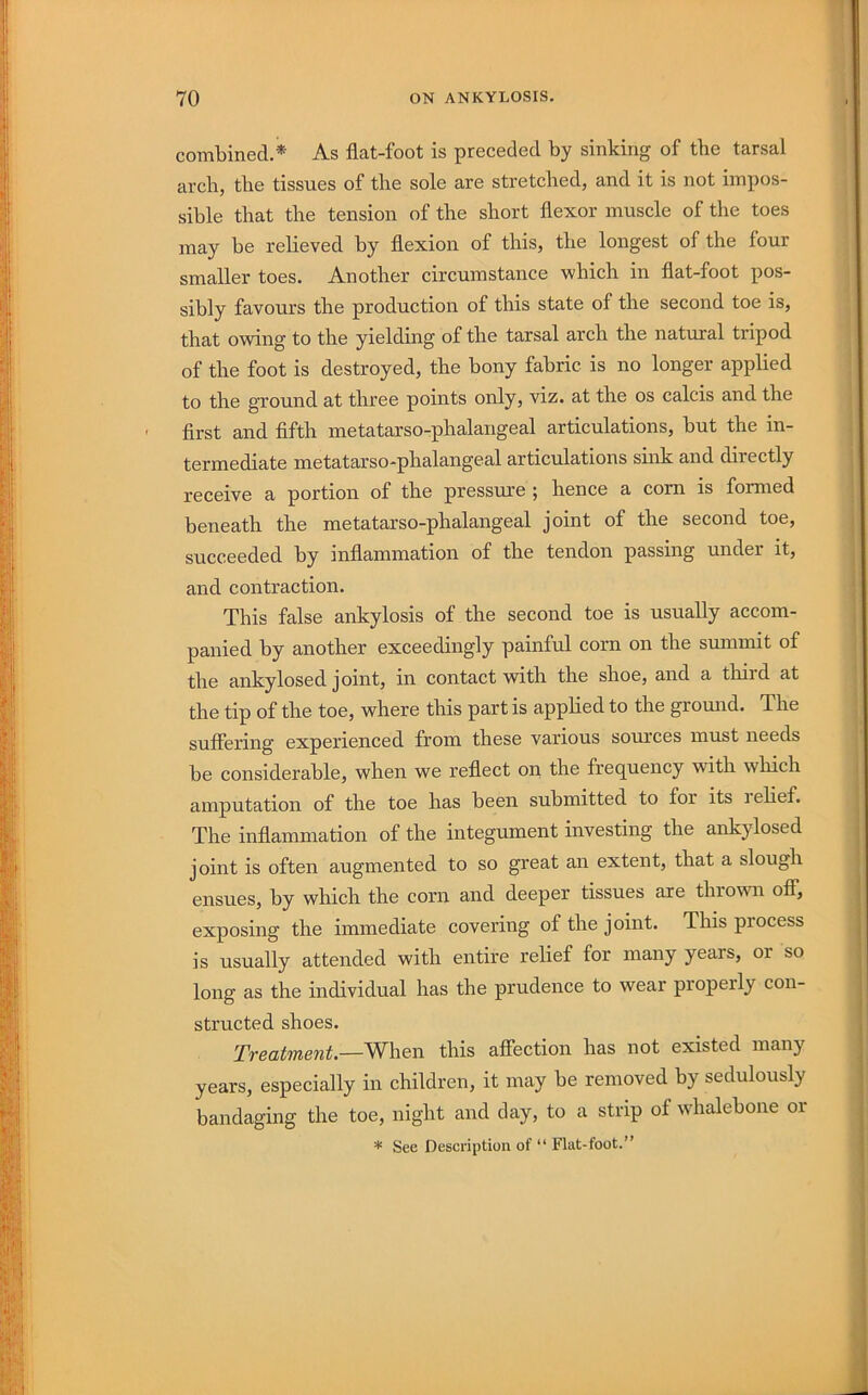 combined.* As flat-foot is preceded by sinking of the tarsal arch, the tissues of the sole are stretched, and it is not impos- sible that the tension of the short flexor muscle of the toes may be relieved by flexion of this, the longest of the four smaller toes. Another circumstance which in flat-foot pos- sibly favours the production of this state of the second toe is, that owing to the yielding of the tarsal arch the natural tripod of the foot is destroyed, the bony fabric is no longer applied to the ground at three points only, viz. at the os calcis and the first and fifth metatarso-phalangeal articulations, but the in- termediate metatarso-phalangeal articulations sink and directly receive a portion of the pressirre ; hence a corn is formed beneath the metatarso-phalangeal joint of the second toe, succeeded by inflammation of the tendon passing under it, and contraction. This false ankylosis of the second toe is usually accom- panied by another exceedingly painful corn on the summit of the ankylosed joint, in contact with the shoe, and a thiid at the tip of the toe, where this part is applied to the gromid. The suflering experienced from these various sources must needs be considerable, when we reflect on the frequency with which amputation of the toe has been submitted to for its lelief. The inflammation of the integument investing the ankylosed joint is often augmented to so great an extent, that a slough ensues, by which the corn and deeper tissues are thrown ofi; exposing the immediate covering of the joint. This process is usually attended with entire relief for many years, or so long as the individual has the prudence to wear properly con- structed shoes. Treatment.—When this afiection has not existed many years, especially in children, it may be removed by sedulously bandaging the toe, night and day, to a strip of wdialebone or * See Description of “ Flat-foot.”