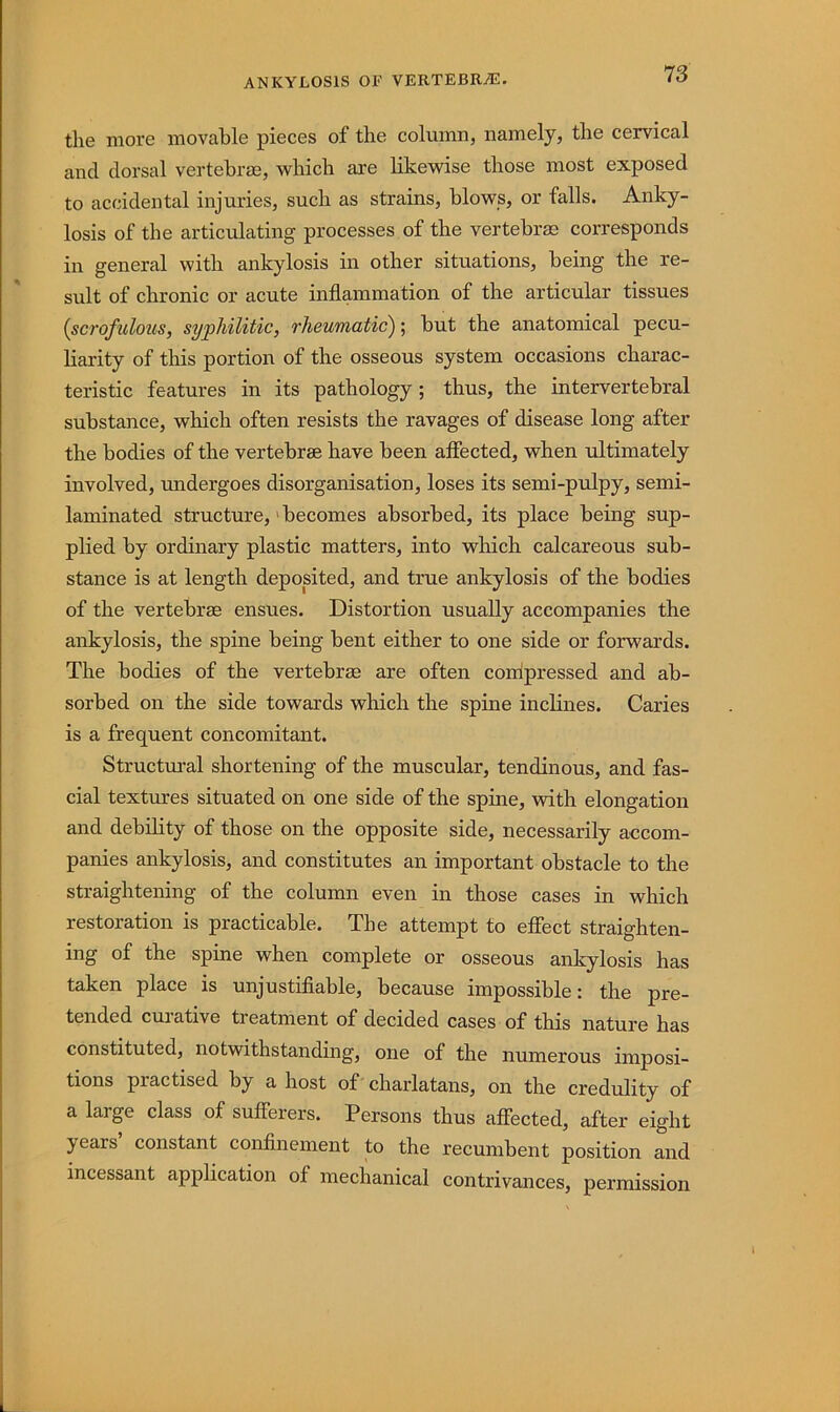 ANKYLOSIS OF VERTEBRAE. the more movable pieces of the column, namely, the ceirvical and dorsal vertebrae, which are likewise those most exposed to accidental injuries, such as strains, blows, or falls. Anky- losis of the articulating processes of the vertebrae corresponds in general with ankylosis in other situations, being the re- sult of chronic or acute inflammation of the articular tissues {scrofulous, syphilitic, rheumatic'); but the anatomical pecu- liarity of this portion of the osseous system occasions charac- teristic features in its pathology ; thus, the intervertebral substance, which often resists the ravages of disease long after the bodies of the vertebrae have been affected, when ultimately involved, undergoes disorganisation, loses its semi-pulpy, semi- laminated structure,' becomes absorbed, its place being sup- plied by ordinary plastic matters, into which calcareous sub- stance is at length deposited, and true ankylosis of the bodies of the vertebrae ensues. Distortion usually accompanies the ankylosis, the spine being bent either to one side or forwards. The bodies of the vertebrae are often conipressed and ab- sorbed on the side towards which the spine inclines. Caries is a frequent concomitant. Structui’al shortening of the muscular, tendinous, and fas- cial textures situated on one side of the spine, with elongation and debility of those on the opposite side, necessarily accom- panies ankylosis, and constitutes an important obstacle to the straightening of the column even in those cases in which restoration is practicable. The attempt to effect straighten- ing of the spine when complete or osseous ankylosis has taken place is unjustifiable, because impossible: the pre- tended curative treatment of decided cases of this nature has constituted, notwithstanding, one of the numerous imposi- tions practised by a host of chai’latans, on the credulity of a large class of sufferers. Persons thus aflFected, after eight years constant confinement to the recumbent position and incessant application of mechanical contrivances, permission
