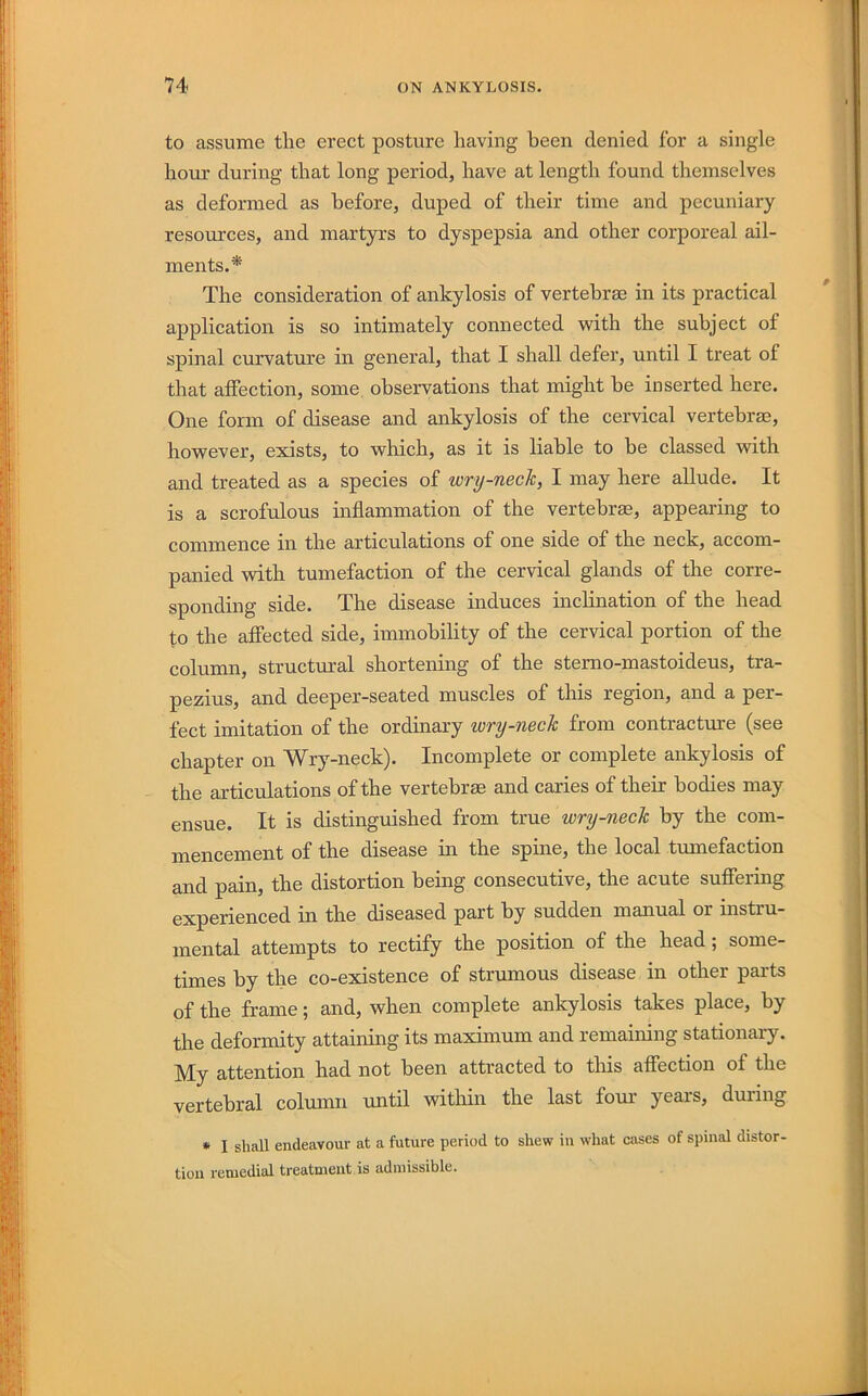 to assume the erect posture having been denied for a single hour during that long period, have at length found themselves as deformed as before, duped of their time and pecuniary resources, and martyrs to dyspepsia and other corporeal ail- ments.* The consideration of ankylosis of vertebrae in its practical application is so intimately connected with the subject of spinal curvature in general, that I shall defer, until I treat of that affection, some observations that might he inserted here. One form of disease and ankylosis of the cervical vertebrae, however, exists, to which, as it is liable to be classed with and treated as a species of wry-nech, I may here allude. It is a scrofulous inflammation of the vertebras, appearing to commence in the articulations of one side of the neck, accom- panied with tumefaction of the cervical glands of the corre- sponding side. The disease induces inclination of the head to the affected side, immobility of the cervical portion of the column, structural shortening of the stemo-mastoideus, tra- pezius, and deeper-seated muscles of this region, and a per- fect imitation of the ordinary wry-neck from contractm’e (see chapter on Wry-neck). Incomplete or complete ankylosis of the articulations of the vertebrae and caries of their bodies may ensue. It is distinguished from true wry-neck by the com- mencement of the disease in the spine, the local tumefaction and pain, the distortion being consecutive, the acute suffering experienced in the diseased part hy sudden manual or instru- mental attempts to rectify the position of the head; some- times hy the co-existence of strumous disease in other parts of the frame; and, when complete ankylosis takes place, hy the deformity attaining its maximum and remaining stationary. My attention had not been attracted to this affection of the vertebral column until within the last fom years, during * I shall endeavour at a future period to shew in what cases of spinal distor- tion remedial treatment is admissible.