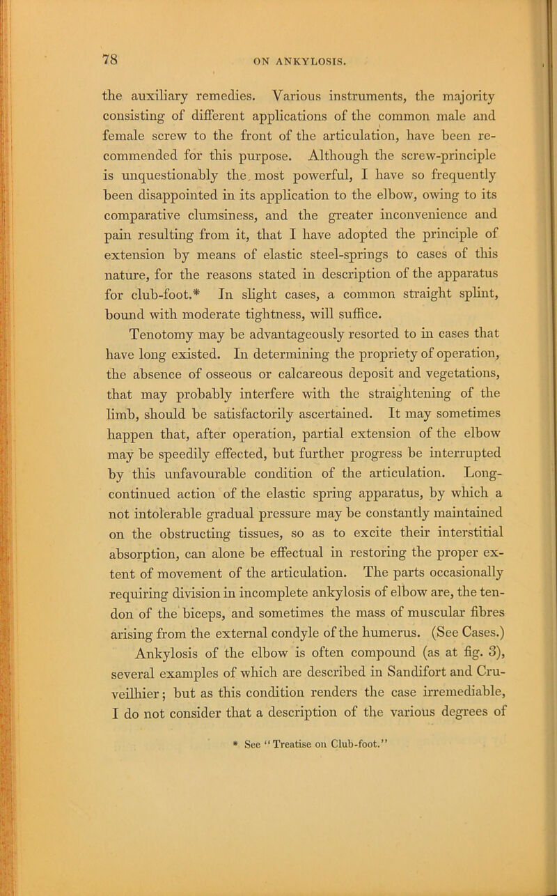 the auxiliary remedies. Various instruments, the majority consisting of different applications of the common male and female screw to the front of the articulation, have been re- commended for this purpose. Although the screw-principle is unquestionably the, most powerful, I have so frequently been disappointed in its application to the elbow, owing to its comparative clumsiness, and the greater inconvenience and pain resulting from it, that I have adopted the principle of extension by means of elastic steel-springs to cases of this nature, for the reasons stated in description of the apparatus for club-foot.* In slight cases, a common straight splint, bound with moderate tightness, will suffice. Tenotomy may be advantageously resorted to in cases that have long existed. In determining the propriety of operation, the absence of osseous or calcareous deposit and vegetations, that may probably interfere with the straightening of the limb, should be satisfactorily ascertained. It may sometimes happen that, after operation, partial extension of the elbow may be speedily effected, but further progress be interrupted by this unfavourable condition of the articulation. Long- continued action of the elastic spring apparatus, by which a not intolerable gradual pressure may be constantly maintained on the obstructing tissues, so as to excite their interstitial absorption, can alone be effectual in restoring the proper ex- tent of movement of the articulation. The parts occasionally requiring division in incomplete ankylosis of elbow are, the ten- don of the biceps, and sometimes the mass of muscular fibres arising from the external condyle of the humerus. (See Cases.) Ankylosis of the elbow is often compound (as at fig. 3), several examples of which are described in Sandifort and Cru- veilhier; but as this condition renders the case irremediable, I do not consider that a description of the various degrees of * See “Treatise on Club-foot.”