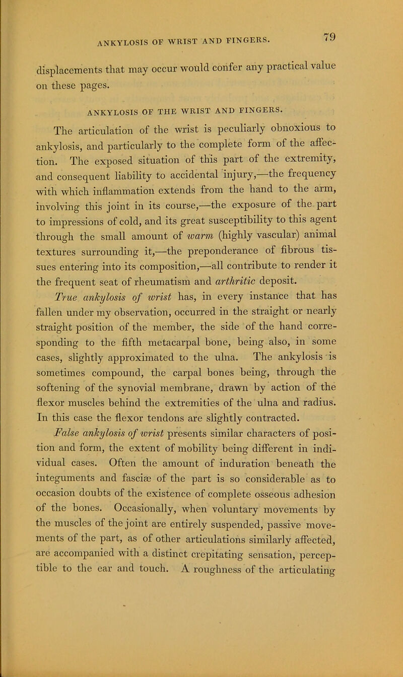ankylosis of whist and fingers. displacements that may occur would confer any practical value on these pages. ankylosis of the wrist and fingers. The articulation of the wrist is peculiarly obnoxious to ankylosis, and particularly to the complete form of the affec- tion. The exposed situation of this part of the extremity, and consequent liability to accidental injury, the frequency with which inflammation extends from the hand to the arm, involving this joint in its course,—the exposure of the part to impressions of cold, and its great susceptibility to this agent through the small amount of warm (highly vascular) animal textures surrounding it,—the preponderance of flbrous tis- sues entering into its composition,—all contribute to render it the frequent seat of rheumatism and arthritic deposit. True ankylosis of wrist has, in every instance that has fallen under my observation, occurred in the straight or nearly straight position of the member, the side of the hand corre- sponding to the fifth metacarpal bone, being also, in some cases, slightly approximated to the ulna. The ankylosis • is sometimes compound, the carpal bones being, through the softening of the synovial membrane, drawn by action of the flexor muscles behind the extremities of the ulna and radius. In this case the flexor tendons are slightly contracted. False ankylosis of wrist presents similar characters of posi- tion and form, the extent of mobility being different in indi- vidual cases. Often the amount of induration beneath the integuments and fascia3 of the part is so considerable as to occasion doubts of the existence of complete osseous adhesion of the bones. Occasionally, when voluntary movements by the muscles of the joint are entirely suspended, passive move- ments of the part, as of other articulations similarly affected, are accompanied with a distinct crepitating sensation, percep- tible to the ear and touch. A roughness of the articulating
