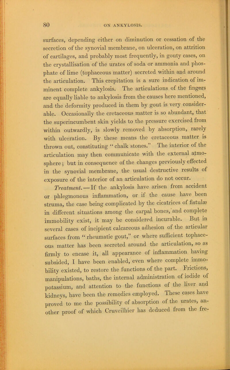 surfaces, depending eitlier on diminution or cessation of the secretion of the synovial membrane, on ulceration, on attrition of cartilages, and probably most frequently, in gouty cases, on the crystallisation of the urates of soda or ammonia and phos- phate of lime (tophaceous matter) secreted within and around the articulation. This crepitation is a sure indication of im- minent complete ankylosis. The articulations of the fingers are equally liable to ankylosis from the causes here mentioned, and the deformity produced in them by gout is very consider- able. Occasionally the cretaceous matter is so abundant, that the superincumbent skin yields to the pressure exercised from within outwardly, is slowly removed by absorption, rarely with ulceration. By these means the cretaceous matter is thrown out, constituting “ chalk stones.” The interior of the articulation may then communicate with the external atmo- sphere ; but in consequence of the changes previously effected in the synovial membrane, the usual destructive results of exposure of the interior of an articulation do not occur. Treatment. — If the ankylosis have arisen from accident or phlegmonous inflammation, or if the cause have been struma, the case being complicated by the cicatrices of fistulae in different situations among the carpal bones, and complete immobility exist, it may be considered incurable. But in several cases of incipient calcareous adhesion of the articular surfaces from “ rheumatic gout,” or where sufficient tophace- ous matter has been secreted around the articulation, so as fiirmly to encase it, all appearance of inflammation having subsided, I have been enabled, even where complete immo- bility existed, to restore the functions of the part. Frictions, manipulations, baths, the internal administration of iodide of potassium, and attention to the functions of the liver and kidneys, have been the remedies employed. These cases have proved to me the possibility of absorption of the m-ates, an- other proof of which Cruveilhier has deduced from the fre-