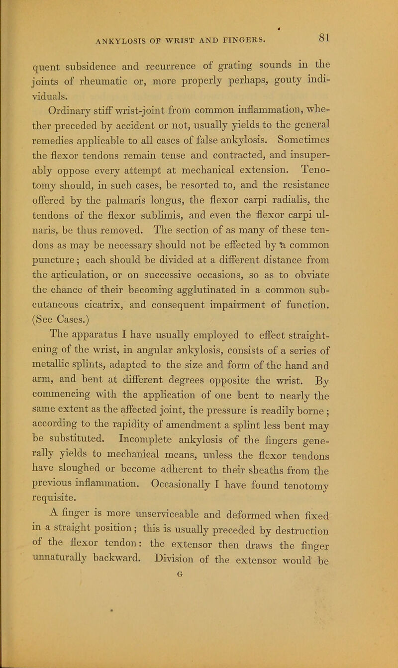 quent subsidence and recurrence of grating sounds in the joints of rheumatic or, more properly perhaps, gouty indi- viduals. Ordinary stiff wrist-joint from common inflammation, whe- ther preceded by accident or not, usually yields to the general remedies applicable to all cases of false ankylosis. Sometimes the flexor tendons remain tense and contracted, and insuper- ably oppose every attempt at mechanical extension. Teno- tomy should, in such cases, be resorted to, and the resistance offered by the palmaris longus, the flexor carpi radialis, the tendons of the flexor sublimis, and even the flexor carpi ul- naris, be thus removed. The section of as many of these ten- dons as may be necessary should not be effected by ti common puncture; each should be divided at a different distance from the articulation, or on successive occasions, so as to obviate the chance of their becoming agglutinated in a common sub- cutaneous cicatrix, and consequent impairment of function. (See Cases.) The apparatus I have usually employed to effect straight- ening of the wrist, in angular ankylosis, consists of a series of metallic splints, adapted to the size and form of the hand and arm, and bent at different degrees opposite the wrist. By commencing with the application of one bent to nearly the same extent as the affected joint, the pressure is readily borne ; according to the rapidity of amendment a splint less bent may be substituted. Incomplete ankylosis of the fingers gene- yields to mechanical means, unless the flexor tendons have sloughed or become adherent to their sheaths from the previous inflammation. Occasionally I have found tenotomy requisite. A finger is more unserviceable and deformed when fixed in a straight position; this is usually preceded by destruction of the flexor tendon : the extensor then draws the finger unnaturally backward. Division of the extensor would be G