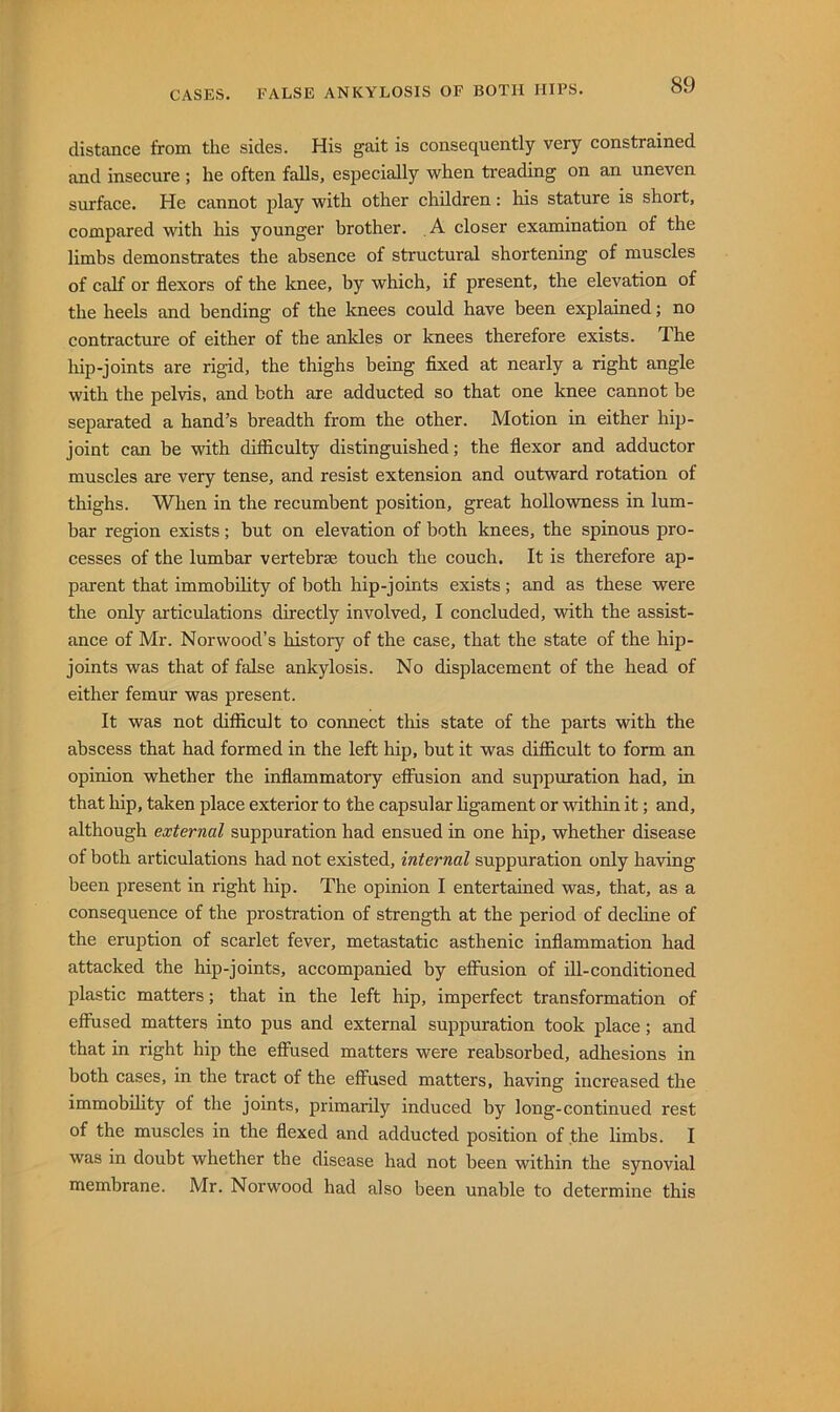distance from the sides. His gait is consequently very constrained and insecure ; he often falls, especially when treading on an uneven surface. He cannot play with other children: his stature is short, compared with his younger brother. A closer examination of the limbs demonstrates the absence of structural shortening of muscles of calf or flexors of the knee, by which, if present, the elevation of the heels and bending of the knees could have been explained; no contracture of either of the ankles or knees therefore exists. The liip-joints are rigid, the thighs being flxed at nearly a right angle with the pelvis, and both are adducted so that one knee cannot be separated a hand’s breadth from the other. Motion in either hip- joint can be with difliculty distinguished; the flexor and adductor muscles are very tense, and resist extension and outward rotation of thighs. When in the recumbent position, great hollowness in lum- bar region exists; but on elevation of both knees, the spinous pro- cesses of the lumbar vertebrae touch the couch. It is therefore ap- parent that immobdity of both hip-joints exists; and as these were the only articulations directly involved, I concluded, with the assist- ance of Mr. Norwood’s history of the case, that the state of the hip- joints was that of false ankylosis. No displacement of the head of either femur was present. It was not difficult to connect this state of the parts with the abscess that had formed in the left hip, but it was diflicult to form an opinion whether the inflammatory effusion and suppuration had, in that hip, taken place exterior to the capsular ligament or within it; and, although external suppuration had ensued in one hip, whether disease of both articulations had not existed, internal suppuration only having been present in right hip. The opinion I entertained was, that, as a consequence of the prostration of strength at the period of decline of the eruption of scarlet fever, metastatic asthenic inflammation had attacked the hip-joints, accompanied by effusion of ill-conditioned plastic matters; that in the left hip, imperfect transformation of effused matters into pus and external suppuration took place; and that in right hip the effused matters were reabsorbed, adhesions in both cases, in the tract of the effused matters, having increased the immobdity of the joints, primarily induced by long-continued rest of the muscles in the flexed and adducted position of the limbs. I was in doubt whether the disease had not been within the synovial membrane. Mr. Norwood had also been unable to determine this