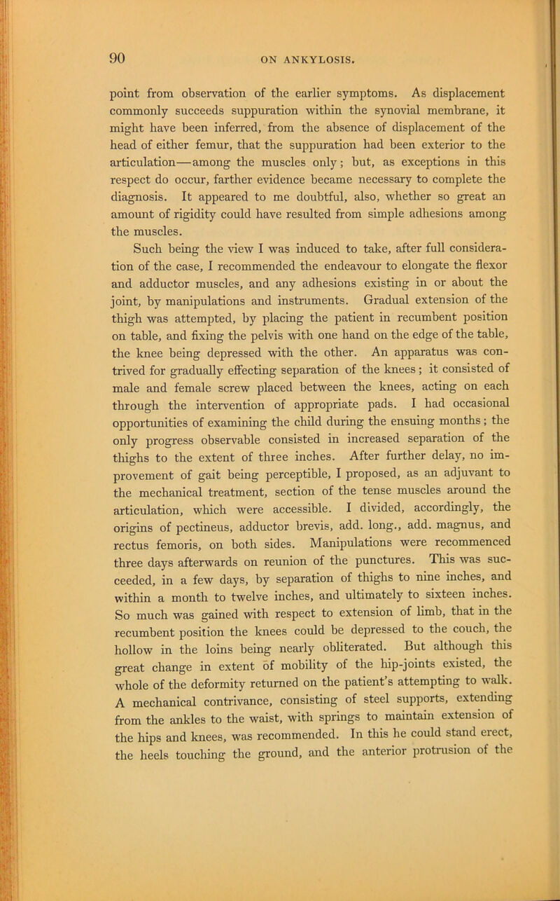 point from observation of the earlier symptoms. As displacement commonly succeeds suppuration within the synovial membrane, it might have been inferred, from the absence of displacement of the head of either femur, that the suppuration had been exterior to the articulation—among the muscles only; but, as exceptions in this respect do occur, farther evidence became necessary to complete the diagnosis. It appeared to me doubtful, also, whether so great an amount of rigidity could have resulted from simple adhesions among the muscles. Such being the view I was induced to take, after full considera- tion of the case, 1 recommended the endeavour to elongate the flexor and adductor muscles, and any adhesions existing in or about the joint, by manipulations and instruments. Gradual extension of the thigh was attempted, by placing the patient in recumbent position on table, and fixing the pelvis with one hand on the edge of the table, the knee being depressed with the other. An apparatus was con- trived for gradually effecting separation of the knees; it consisted of male and female screw placed between the knees, acting on each through the intervention of appropriate pads. I had occasional opportunities of examining the child during the ensuing months; the only progress observable consisted in increased separation of the thighs to the extent of three inches. After further delay, no im- provement of gait being perceptible, I proposed, as an adjuvant to the mechanical treatment, section of the tense muscles around the articulation, which were accessible. I divided, accordingly, the origins of pectineus, adductor brevis, add. long., add. magnus, and rectus femoris, on both sides. Manipulations were recommenced three days afterwards on reunion of the punctures. This was suc- ceeded, in a few days, by separation of thighs to nine inches, and within a month to twelve inches, and ultimately to sixteen inches. So much was gained with respect to extension of limb, that in the recumbent position the knees could be depressed to the couch, the hollow in the loins being nearly obliterated. But although this great change in extent of mobility of the hip-joints existed, the whole of the deformity returned on the patient’s attempting to w-alk. A mechanical contrivance, consisting of steel supports, extending from the ankles to the waist, with springs to maintain extension of the hips and knees, was recommended. In this he could stand erect, the heels touching the ground, and the anterior protnision of the