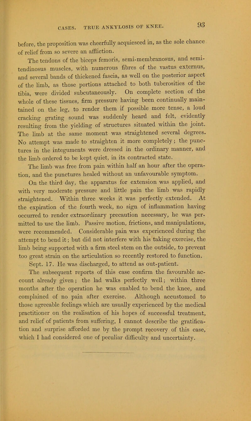 before, the proposition was cheerfully acquiesced in, as the sole chance of relief from so severe an affliction. The tendons of the hiceps femoris, semi-membranosus, and semi- tendinosus muscles, with numerous fibres of the vastus extemus, and several bands of tliickened fascia, as well on the posterior aspect of the hmb, as those portions attached to both tuberosities of the tibia, were divided subcutaneously. On complete section of the whole of these tissues, firm pressure having been continually main- tained on the leg, to render them if possible more tense, a loud cracking grating sound was suddenly heard and felt, evidently resulting from the yielding of structures situated within the joint. The hmb at the same moment was straightened several degrees. No attempt was made to straighten it more completely; the punc- tures in the integuments were dressed in the ordinary manner, and the limb ordered to be kept quiet, in its contracted state. The limb was free from pain within half an hour after the opera- tion, and the punctures healed without an unfavourable symptom. On the third day, the apparatus for extension was apphed, and with very moderate pressure and httle pain the hmb was rapidly straightened. Within three weeks it was perfectly extended. At the expiration of the fourth week, no sign of inflammation having occurred to render extraordinary precaution necessary, he was per- mitted to use the hmb. Passive motion, frictions, and manipulations, were recommended. Considerable pain was experienced during the attempt to bend it; but did not interfere with his taking exercise, the hmb being supported with a firm steel stem on the outside, to prevent too great strain on the articulation so recently restored to function. Sept. 17. He was discharged, to attend as out-patient. The subsequent reports of this case confirm the favourable ac- count already given; the lad walks perfectly weU; within three months after the operation he was enabled to bend the Imee, and complained of no pain after exercise. Although accustomed to those agreeable feehngs which are usuahy experienced by the medical practitioner on the realisation of his hopes of successful treatment, and rehef of patients from suffering, I cannot describe the gratifica- tion and surprise afforded me by the prompt recovery of this case, which I had considered one of peculiar difflculty and uncertauity.