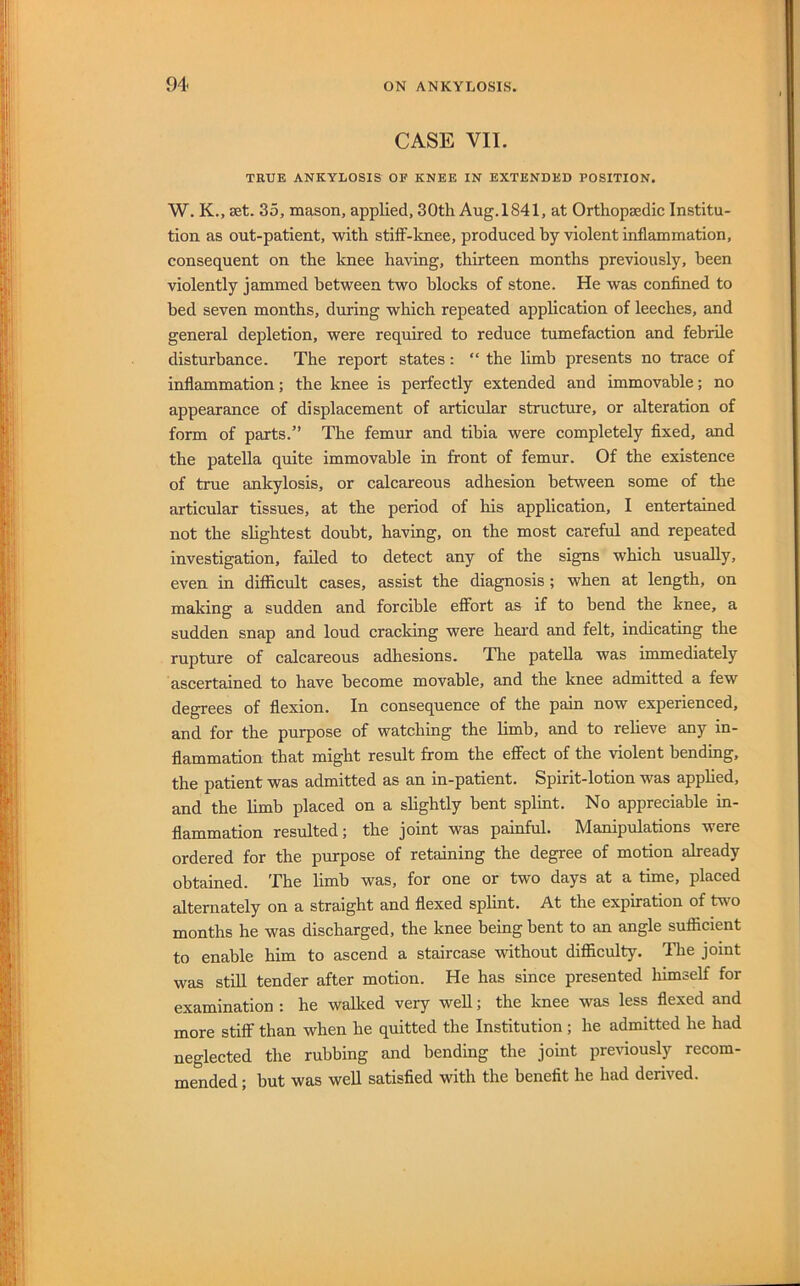 CASE VII. TRUE ANKYLOSIS OF KNEE IN EXTENDED POSITION. W. K., set. 35, mason, applied, 30th Aug. 1841, at Orthopaedic Institu- tion as out-patient, with stiff-lmee, produced by violent inflammation, consequent on the knee having, thirteen months previously, been violently jammed between two blocks of stone. He was confined to bed seven months, during which repeated application of leeches, and general depletion, were required to reduce tumefaction and febrile disturbance. The report states: “ the limb presents no trace of inflammation; the knee is perfectly extended and immovable; no appearance of displacement of articular structure, or alteration of form of parts.” The femur and tibia were completely fixed, and the patella quite immovable in front of femur. Of the existence of true ankylosis, or calcareous adhesion between some of the articular tissues, at the period of his application, I entertained not the slightest doubt, having, on the most careful and repeated investigation, failed to detect any of the signs which usually, even in diflicult cases, assist the diagnosis ; when at length, on making a sudden and forcible effort as if to bend the knee, a sudden snap and loud cracking were heard and felt, indicating the rupture of calcareous adhesions. The patella was immediately ascertained to have become movable, and the knee admitted a few degrees of ffexion. In consequence of the pain now experienced, and for the purpose of watching the limb, and to reheve any in- ffammation that might result from the effect of the violent bending, the patient was admitted as an in-patient. Spirit-lotion was apphed, and the limb placed on a slightly bent splint. No appreciable in- flammation resulted; the joint was painful. Manipulations were ordered for the purpose of retaining the degree of motion already obtained. The limb was, for one or two days at a time, placed alternately on a straight and flexed sphnt. At the expiration of two months he was discharged, the knee being bent to an angle sufficient to enable him to ascend a staircase without difficulty. The joint was still tender after motion. He has since presented liimself for examination : he wallced very well; the knee was less flexed and more stiff than when he quitted the Institution ; he admitted he had neglected the rubbing and bending the joint previously recom- mended ; hut was well satisfied with the benefit he had derived.