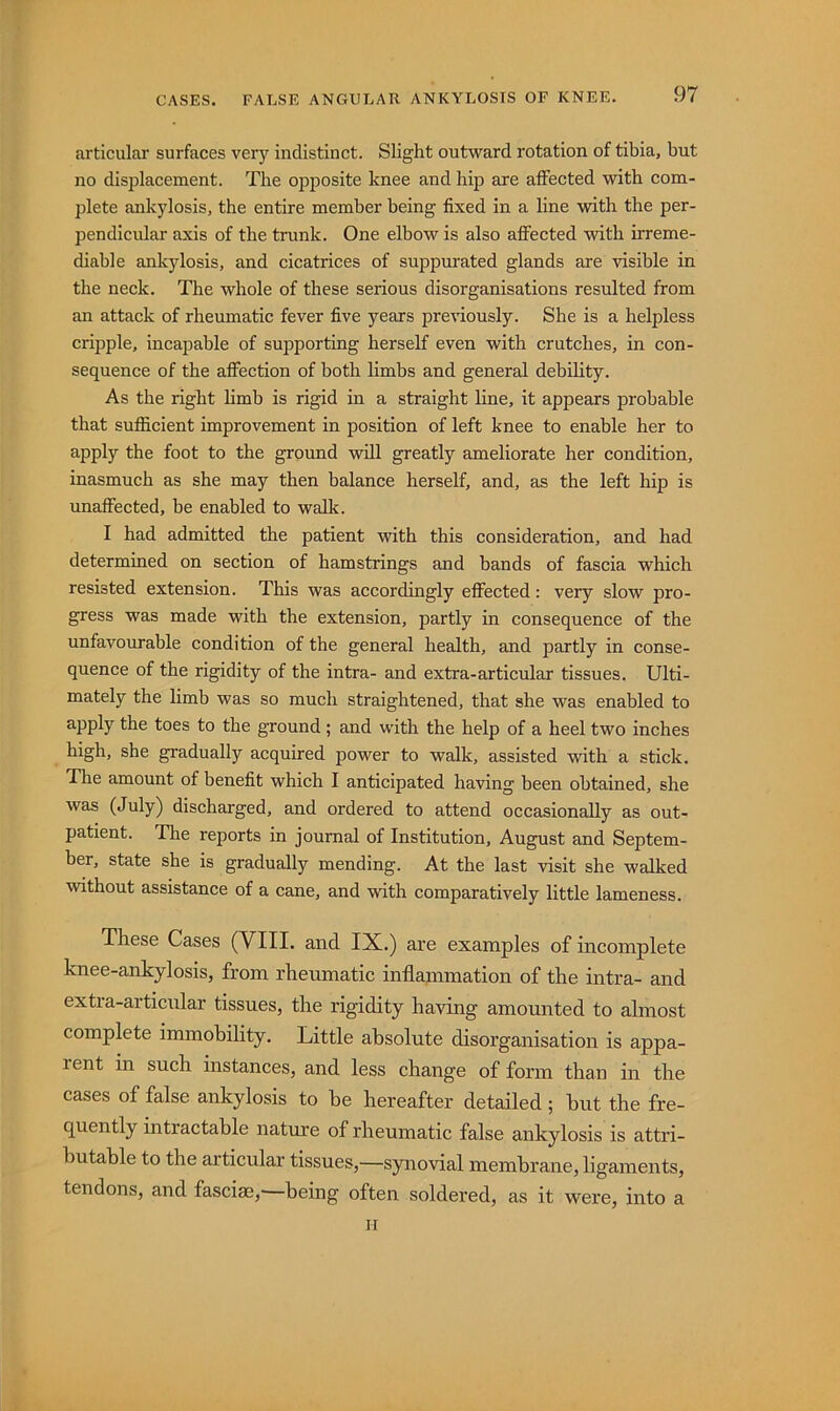 articular surfaces very indistinct. Slight outward rotation of tibia, but no displacement. The opposite knee and hip are affected with com- plete ankylosis, the entire member being fixed in a line with the per- pendlcidar axis of the trunk. One elbow is also affected with irreme- diable ankylosis, and cicatrices of suppurated glands are visible in the neck. The whole of these serious disorganisations resrdted from an attack of rheumatic fever five years previously. She is a helpless cripple, incapable of supporting herself even with crutches, in con- sequence of the affection of both limbs and general debility. As the right limb is rigid in a straight line, it appears probable that sufficient improvement in position of left knee to enable her to apply the foot to the ground will greatly ameliorate her condition, inasmuch as she may then balance herself, and, as the left hip is unaff'ected, be enabled to walk. I had admitted the patient with this consideration, and had determined on section of hamstrings and bands of fascia which resisted extension. This was accordingly effected: very slow pro- gress was made with the extension, partly in consequence of the unfavourable condition of the general health, and partly in conse- quence of the rigidity of the intra- and extra-articular tissues. Ulti- mately the limb was so much straightened, that she was enabled to apply the toes to the ground; and with the help of a heel two inches high, she gradually acquired power to walk, assisted with a stick. The amount of benefit which I anticipated having been obtained, she was (July) discharged, and ordered to attend occasionally as out- patient. The reports in journal of Institution, August and Septem- ber, state she is gradually mending. At the last visit she walked without assistance of a cane, and with comparatively little lameness. These Cases (VIII. and IX.) are examples of incomplete knee-ankylosis, from rheumatic inflammation of the intra- and extra-articular tissues, the rigidity having amounted to almost complete immobility. Little absolute disorganisation is appa- rent in such instances, and less change of form than in the cases of false ankylosis to be hereafter detailed; but the fre- quently intractable nature of rheumatic false ankylosis is attri- butable to the articular tissues,—synovial membrane, ligaments, tendons, and fasciae,' being often soldered, as it were, into a II